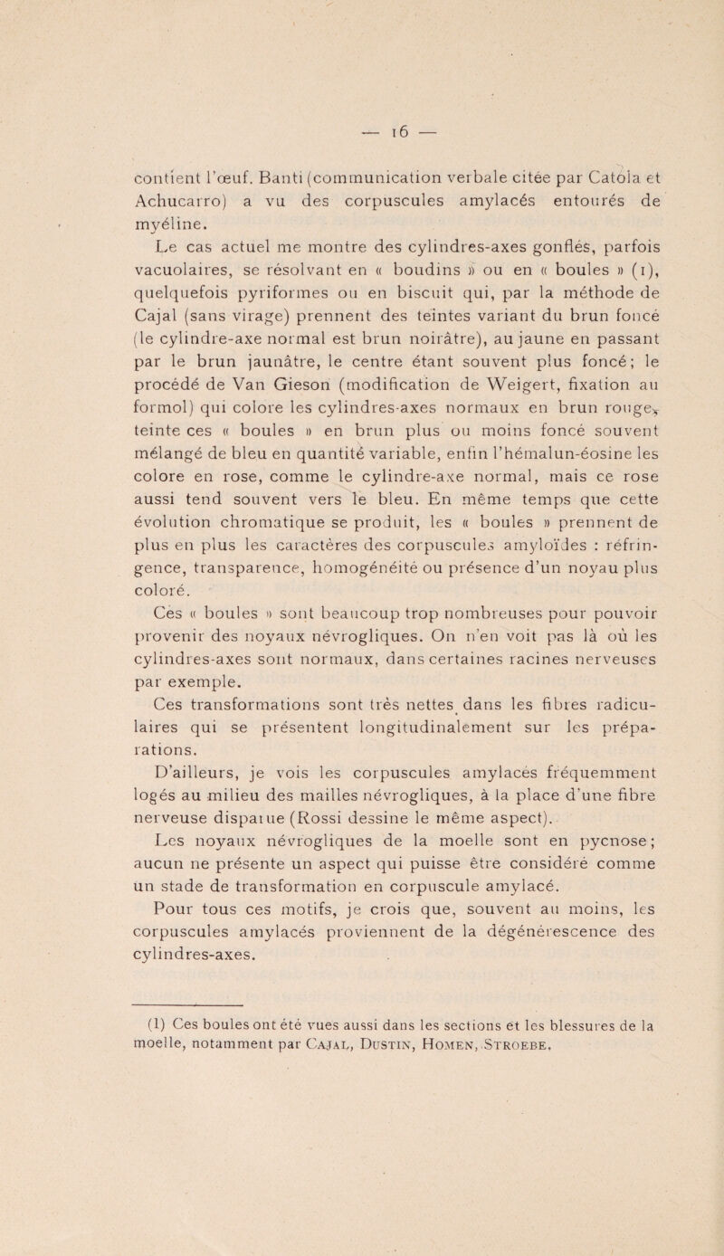 contient l’œuf. Banti (communication verbale citée par Catola et Achucarro) a vu des corpuscules amylacés entourés de myéline. Le cas actuel me montre des cylindres-axes gonflés, parfois vacuolaires, se résolvant en « boudins )) ou en « boules » (i), quelquefois pyriformes ou en biscuit qui, par la méthode de Cajal (sans virage) prennent des teintes variant du brun foncé (le cylindre-axe normal est brun noirâtre), au jaune en passant par le brun jaunâtre, le centre étant souvent plus foncé; le procédé de Van Gieson (modification de Weigert, fixation au formol) qui colore les cylindres-axes normaux en brun rouget- teinte ces « boules » en brun plus ou moins foncé souvent mélangé de bleu en quantité variable, enfin l’hémalun-éosine les colore en rose, comme le cylindre-axe normal, mais ce rose aussi tend souvent vers le bleu. En même temps que cette évolution chromatique se produit, les « boules » prennent de plus en plus les caractères des corpuscules amyloïdes : réfrin¬ gence, transparence, homogénéité ou présence d’un noyau plus coloré. Ces w boules » sont beaucoup trop nombreuses pour pouvoir provenir des noyaux névrogliques. On n’en voit pas là où les cylindres-axes sont normaux, dans certaines racines nerveuses par exemple. Ces transformations sont très nettes dans les fibres radicu¬ laires qui se présentent longitudinalement sur les prépa¬ rations. D’ailleurs, je vois les corpuscules amylacés fréquemment logés au milieu des mailles névrogliques, à la place d'une fibre nerveuse disparue (Rossi dessine le même aspect). Les noyaux névrogliques de la moelle sont en pycnose ; aucun ne présente un aspect qui puisse être considéré comme un stade de transformation en corpuscule amylacé. Pour tous ces motifs, je crois que, souvent au moins, les corpuscules amylacés proviennent de la dégénérescence des cylindres-axes. (1) Ces boules ont été vues aussi dans les sections et les blessures de la moelle, notamment par Cajau, Dustin, Homen, Stroebe.