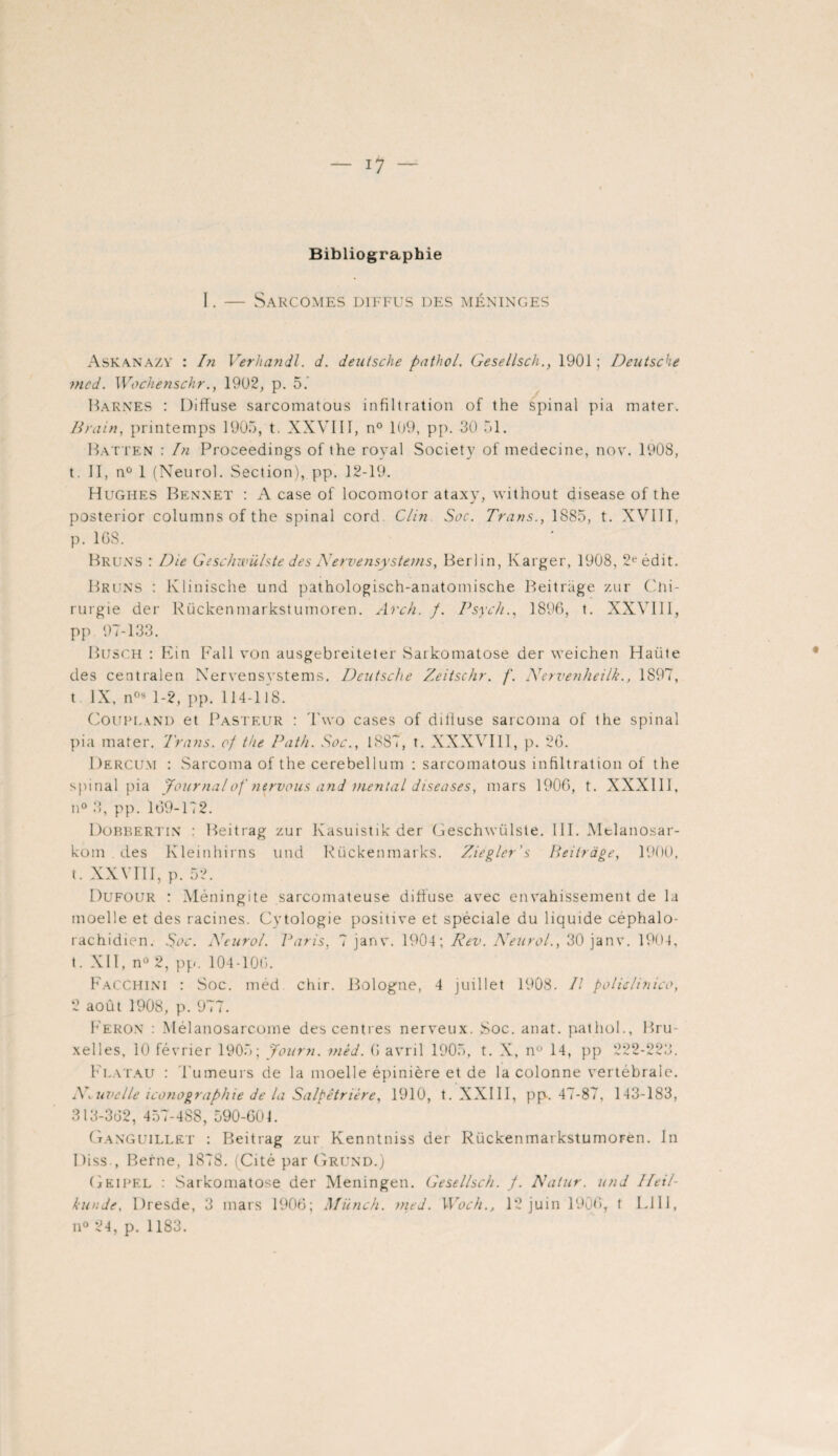 Bibliographie I. — Sarcomes diffus des méninges Askanazy : In Verhandl. d. deatsche pathol. Gesellsch., 1901 ; Deutsche mcd. Wochènschr., 1902, p. 5. Barnes : Diffuse sarcomatous infiltration of the spinal pia mater. Drain, printemps 1905, t. XXVIII, n° 109, pp. 30 51. Batten : In Proceedings of the royal Society of medecine, nov. 1908, t. II, n° 1 (Neurol. Section), pp. 12-19. Hughes Bennet : A case of locomotor ataxy, without disease of the posterior columns of the spinal cord. Clin Soc. Trans., 1885, t. XVIII, p. 1GS. Bruns : Die GescJiwülste des Nervensystems, Berlin, Karger, 1908, 2e édit. Bruns : Klinische und pathologisch-anatomische Beitrage zur Chi¬ rurgie der Rückenmarkstumoren. Arch. /. Psych., 1896, t. XXVIII, pp 97-133. Busch : Ein Fall von ausgebreiteter Sarkomatose der weichen Haüte des centralen Nervensvstems. Deutsche Zeitschr. /“. Nervenheilk., 1897, t IX, n0s 1-2, pp. 114-118. Coupland et Pasteur : Two cases of diffuse sarcoma of the spinal pia mater. Trans. of the Path. Soc., 1887, t. XXXVIII, p. 26. Dercum : Sarcoma of the cerebellum : sarcomatous infiltration of the spinal pia Journal of 7iervous and mental diseuses, mars 1906, t. XXXIII, n° 3, pp. 169-172. Dobbertin : Beitrag zur Kasuistik der Geschwülste. III. Mtlanosar- kom . des Kleinhirns und Pückenmarks. Ziegler's Beitrage, 1900, t. XXVIII, p. 52. Dufour : Méningite sarcomateuse diffuse avec envahissement de la moelle et des racines. Cytologie positive et spéciale du liquide céphalo¬ rachidien. Soc. Neurol. Paris, 7 janv. 1904; Rev. Neurol., 30 janv. 1904, t. XII, n° 2, pp. 104-106. FacCHINI : Soc. méd chir. Bologne, 4 juillet 1908. Il policlinico, 2 août 1908, p. 977. Feron : Mélanosarcome des centres nerveux. Soc. anat. pathol., Bru¬ xelles, 10 février 1905; Journ. méd. 6 avril 1905, t. X, n° 14, pp 222-223. Flatau : Tumeurs de la moelle épinière et de la colonne vertébrale. Nouvelle iconographie de la Salpêtrière, 1910, t. XXIII, pp. 47-87, 143-183, 313-362, 457-488, 590-601. GangUILLET : Beitrag zur Kenntniss der RückenmarkstumoFen. In Diss., Berne, 1S78. (Cité par Grund.) Geipel : Sarkomatose der Meningen. Gesellsch. /. Natur. und Heil- kunde. Dresde, 3 mars 1906; Münch. med. Woch.} 12 juin 1906, t LUI, n° 24, p. 1183.