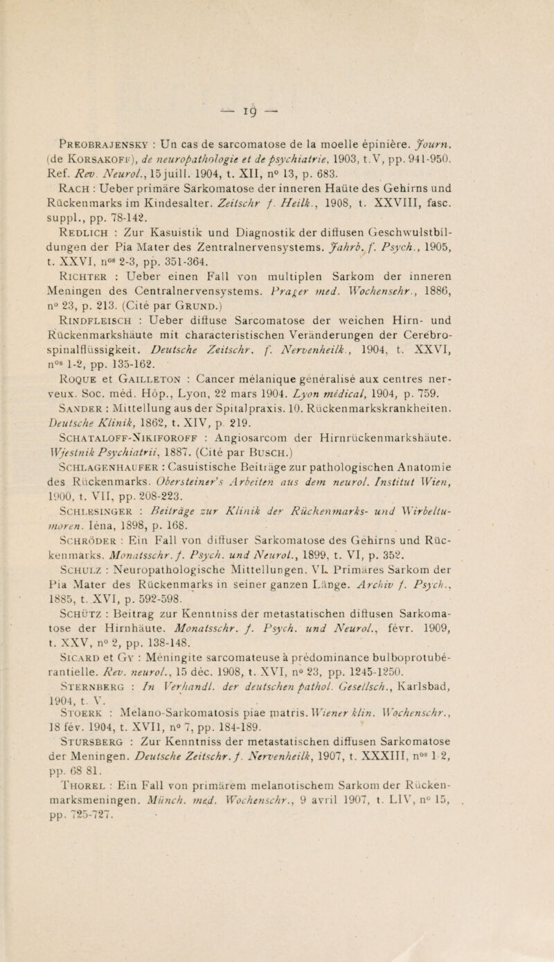 ig — Preobrajensky : Un cas de sarcomatose de la moelle épinière. Joarn. (de Korsakoff), de neuropathologie et de psychiatrie, 1903, t.V, pp. 941-950. Ref. Rev. Neurol., 15 juil 1. 1904, t. XII, n° 13, p. 683. Rach : Ueber primare Sârkomatose der inneren Haüte des Gehirns und Rückenmarks im Kindesalter. Zeitschr f.Heilk., 1908, t. XXVIII, fasc. suppl., pp. 78-142. Redlich : Zur Kasuistik und Diagnostik der dillusen Geschwulstbil- dungen der Pia Mater des Zentralnervensystems. Jahrb. f. Psych., 1905, t. XXVI, il08 2 - 3, pp. 351-364. Richter : Ueber einen Fall yon multiplen Sarkom der inneren Meningen des Centralnervensystems. Frayer med. Wochenschr., 1886, nü 23, p. 213. (Cité par Grund.) Rindfleisch : Ueber difluse Sarcomatose der weichen Hirn- und Rückenmarkshàute mit characteristischen Verànderungen der Cerebro- spinalflüssigkeit. Deutsche Zeitschr. f. Nervenheilk., 1904, t. XXVI, n0s 1-2, pp. 135-162. Roque et Gailleton : Cancer mélanique généralisé aux centres ner¬ veux. Soc. méd. Hôp., Lyon, 22 mars 1904. Lyon médical, 1904, p. 759. Sander : Mittellung aus der S pi ta! praxis. 10. Rückenmarkskrankheiten. Deutsche Klinik, 1862, t. XIV, p 219. Schataloff-Nikiforoff : Angiosarcom der Hirnrückenmarkshàute. Wjestnik Psychiatrii, 1887. (Cité par Busch.) Schlagenhaufer : Casuistische Beitrage zur pathologischen Anatomie des Rückenmarks. Obersteiner’s Arbeiten aus dem neurol. Institut Wien, 1900, t. VII, pp. 208-223. Schlesinger : Beitrage zur Klinik der Rückenmarks- und Wirbeltu- nioren. Iéna, 1898, p. 168. Schrôder : Ein Fall von diffuser Sarkomatose des Gehirns und Rüc¬ kenmarks. Monatsschr.f. Psych. und Neurol., 1899, t. VI, p. 352. Schulz : Neuropathologische Mittellungen. VL Primares Sarkom der Pia Mater des Rückenmarks in seiner ganzen Lange. Archiv f. Psych., 1885, t. XVI, p. 592-598. Schütz : Beitrag zur Kenntniss der metastatischen diftusen Sarkoma¬ tose der Hirnhâute. Monatsschr. f. Psych. und Neurol., févr. 1909, t. XXV, n° 2, pp. 138-148. Sicard et Gv : Méningite sarcomateuse a prédominance bulboprotubé- rantielle. Rev. neurol., 15 déc. 1908, t. XVI, n° 23, pp. 1245-1250. Sternberg : In Verhandl. der deutschen pathol. Gese/lsch., Karlsbad, 1904, t. V. Stoerk : Melano-Sarkomatosis piae matris. Wiener klin. Wochenschr., 18 fév. 1904, t. XVII, n° 7, pp. 184-189. Stursberg : Zur Kenntniss der metastatischen diffusen Sarkomatose der Meningen. Deutsche Zeitschr. f. Nervenheilk, 1907, t. XXXIII, nos 12, pp. 68 81. Thorel : Ein Fall von primarem melanotischem Sarkom der Rücken- marksmeningen. Münch. med. Wochenschr., 9 avril 1907, t. LIV, n° 15, pp. 725-727.