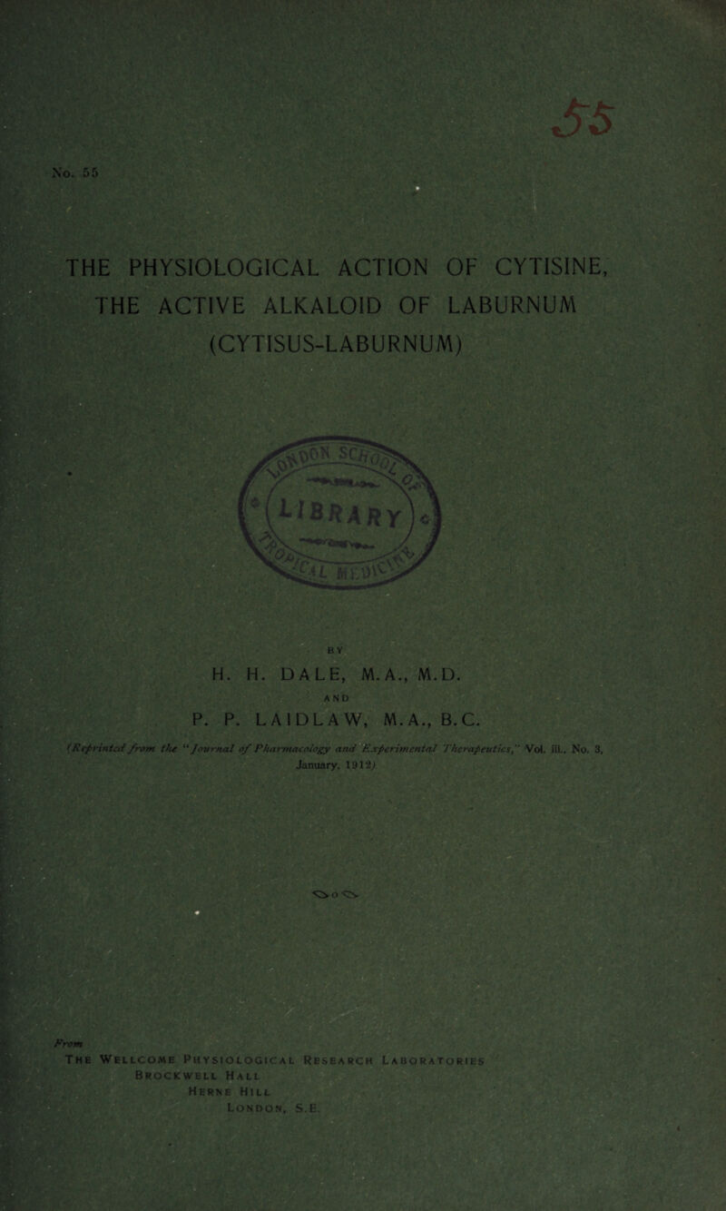 No. 55 IfV 'V'*-! THE PHYSIOLOGICAL ACTION OF CYTISINE, pea, THE ACTIVE ALKALOID OF LABURNUM (CYTISUS-LABURNUM) m M -,1 BY ?V H. H. DALE, M.A., M.D. AND P. P. LAIDLA W, M.A., B.C. (Reprinted from the “ Journal of Pharmacology and Experimental TherapeuticsVol. iii., No. 3, January, 1912J o <^V From The Wellcome Physiological Research Laboratories Brockwell Hall Herne Hill London, S.E.
