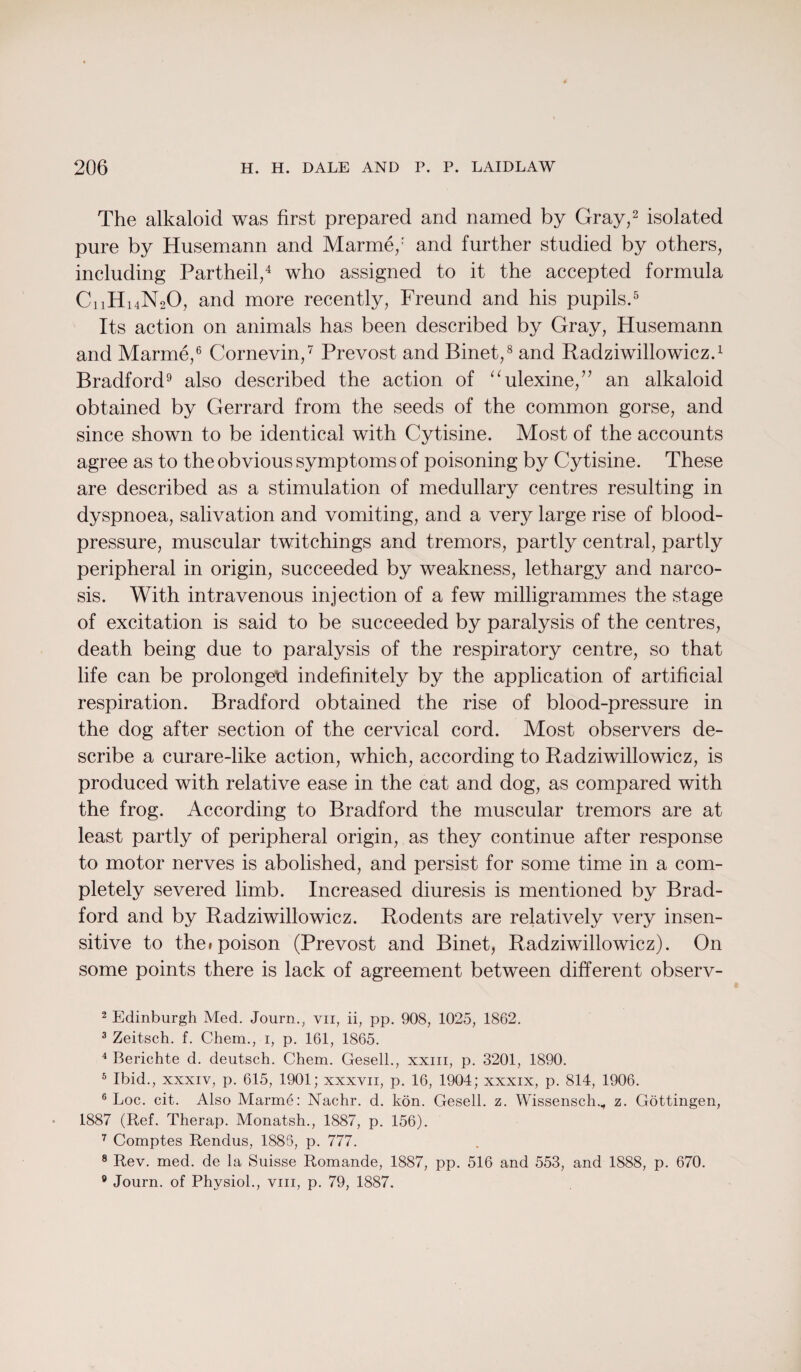 The alkaloid was first prepared and named by Gray,2 3 isolated pure by Husemann and Marme/ and further studied by others, including Partheil,4 who assigned to it the accepted formula CnHuNoO, and more recently, Freund and his pupils.5 Its action on animals has been described by Gray, Husemann and Marme,6 Cornevin,7 Prevost and Binet,8 and Radziwillowicz.1 Bradford9 also described the action of “ulexine,” an alkaloid obtained by Gerrard from the seeds of the common gorse, and since shown to be identical with Cytisine. Most of the accounts agree as to the obvious symptoms of poisoning by Cytisine. These are described as a stimulation of medullary centres resulting in dyspnoea, salivation and vomiting, and a very large rise of blood- pressure, muscular twitchings and tremors, partly central, partly peripheral in origin, succeeded by weakness, lethargy and narco¬ sis. With intravenous injection of a few milligrammes the stage of excitation is said to be succeeded by paralysis of the centres, death being due to paralysis of the respiratory centre, so that life can be prolonged indefinitely by the application of artificial respiration. Bradford obtained the rise of blood-pressure in the dog after section of the cervical cord. Most observers de¬ scribe a curare-like action, which, according to Radziwillowicz, is produced with relative ease in the cat and dog, as compared with the frog. According to Bradford the muscular tremors are at least partly of peripheral origin, as they continue after response to motor nerves is abolished, and persist for some time in a com¬ pletely severed limb. Increased diuresis is mentioned by Brad¬ ford and by Radziwillowicz. Rodents are relatively very insen¬ sitive to the«poison (Prevost and Binet, Radziwillowicz). On some points there is lack of agreement between different observ- 2 Edinburgh Med. Journ., vn, ii, pp. 908, 1025, 1862. 3 Zeitsch. f. Chem., 1, p. 161, 1865. 4 Berichte d. deutsch. Chem. Gesell., xxm, p. 3201, 1890. 5 Ibid., xxxiv, p. 615, 1901; xxxvn, p. 16, 1904; xxxix, p. 814, 1906. 6 Log. cit. Also Marme: Nachr. d. kon. Gesell. z. Wissensch., z. Gottingen, 1887 (Ref. Therap. Monatsh., 1887, p. 156). 7 Comptes Rendus, 1885, p. 777. 8 Rev. med. de la Suisse Romande, 1887, pp. 516 and 553, and 1888, p. 670. 9 Journ. of Physiol., vm, p. 79, 1887.