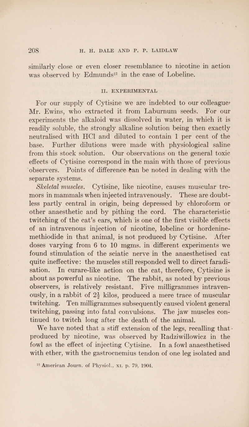 similarly close or even closer resemblance to nicotine in action was observed by Edmunds12 in the case of Lobeline. II. EXPERIMENTAL For our supply of Cytisine we are indebted to our colleague’ Mr. Ewins, who extracted it from Laburnum seeds. For our experiments the alkaloid was dissolved in water, in which it is readily soluble, the strongly alkaline solution being then exactly neutralised with HC1 and diluted to contain 1 per cent of the base. Further dilutions were made with physiological saline from this stock solution. Our observations on the general toxic effects of Cytisine correspond in the main with those of previous observers. Points of difference fcan be noted in dealing with the separate systems. Skeletal muscles. Cytisine, like nicotine, causes muscular tre¬ mors in mammals when injected intravenously. These are doubt¬ less partly central in origin, being depressed by chloroform or other anaesthetic and by pithing the cord. The characteristic twitching of the cat’s ears, which is one of the first visible effects of an intravenous injection of nicotine, lobeline or hordenine- methiodide in that animal, is not produced by Cytisine. After doses varying from 6 to 10 mgms. in different experiments we found stimulation of the sciatic nerve in the anaesthetised cat quite ineffective: the muscles still responded well to direct faradi¬ sation. In curare-like action on the cat, therefore, Cytisine is about as powerful as nicotine. The rabbit, as noted by previous observers, is relatively resistant. Five milligrammes intraven¬ ously, in a rabbit of 2\ kilos, produced a mere trace of muscular twitching. Ten milligrammes subsequently caused violent general twitching, passing into fatal convulsions. The jaw muscles con¬ tinued to twitch long after the death of the animal. We have noted that a stiff extension of the legs, recalling that* produced by nicotine, was observed by Radziwillowicz in the fowl as the effect of injecting Cytisine. In a fowl anaesthetised with ether, with the gastrocnemius tendon of one leg isolated and