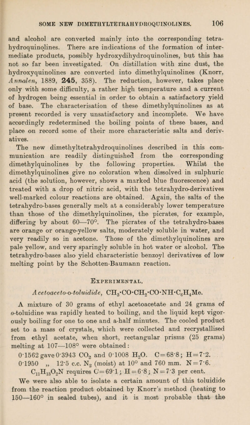 and alcohol are converted mainly into the corresponding tetra- hydroquinolines. There are indications of the formation of inter¬ mediate product-s, possibly hydroxydihydroquinolines, but this has not so far been investigated. On distillation with zinc dust, the hydroxyquinolines are converted into dimethylquinolines (Knorr, A nnalen, 1889, 245, 358). The reduction, however, takes place only with some difficulty, a rather high temperature and a current of hydrogen being essential in order to obtain a satisfactory yield of base. The characterisation of these dimethylquinolines as at present recorded is very unsatisfactory and incomplete. We have accordingly redetermined the boiling points of these bases, and place on record some of their more characteristic salts and deriv¬ atives. The new dimethyltetrahydroquinolines described in this com¬ munication are readily distinguished from the corresponding dimethylquinolines by the following properties. Whilst the dimethylquinolines give no coloration when dissolved in sulphuric acid (the solution, however, shows a marked blue fluorescence) and treated with a drop of nitric acid, with the tetrahydro-derivatives well-marked colour reactions are obtained. Again, the salts of the tetrahydro-bases generally melt at a considerably lower temperature than those of the dimethylquinolines, the picrates, for example, differing by about 60—70°. The picrates of the tetrahydro-bases are orange or orange-yellow salts, moderately soluble in water, and very readily so in acetone. Those of the dimethylquinolines are pale yellow, and very sparingly soluble in hot water or alcohol. The tetrahydro-bases also yield characteristic benzoyl derivatives of low melting point by the Schotten-Baumann reaction. Experimental. Acetoaceto-o-tolmdide, CHs’CO'CHg’CO'NH'Cg^Me. A mixture of 30 grams of ethyl acetoacetate and 24 grams of o-toluidine was rapidly heated to boiling, and the liquid kept vigor¬ ously boiling for one to one and a-half minutes. The cooled product set to a mass of crystals, which were collected and recrystallised from ethyl acetate, when short, rectangular prisms (25 grams) melting at 107—108° were obtained: 0T562 gave 0'3943 C02 and 0‘1008 H20. C = 68‘8; H = 7'2. 0T950 ,, 12*5 c.c. N2 (moist) at 10° and 760 mm. N = 7*6. CnH1302N requires 0=69*1; H = 6’8; N = 7'3 per cent. We were also able to isolate a certain amount of this toluidide from the reaction product obtained by Knorr s method (heating to 150—160° in sealed tubes), and it is most probable that the