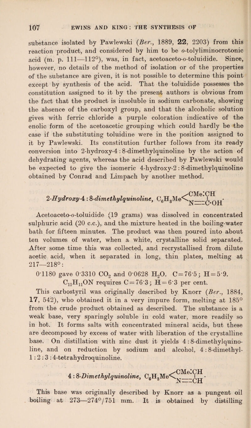 substance isolated by Pawlewski (Ber., 1889, 22, 2203) from this reaction product, and considered by him to be o-tolyliminocrotonic acid (m. p. Ill—112°), was, in fact, acetoaceto-o-toluidide. Since, however, no details of the method of isolation or of the properties of the substance are given, it is not possible to determine this point except by synthesis of the acid. That the toluidide possesses the constitution assigned to it by the present authors is obvious from the fact that the product is insoluble in sodium carbonate, showing the absence of the carboxyl group, and that the alcoholic solution gives with ferric chloride a purple coloration indicative of the enolic form of the acetoacetic grouping which could hardly be the case if the substituting toluidine were in the position assigned to it by Pawlewski. Its constitution further follows from its ready conversion into 2-hydroxy-4 :8-dimethylquinoline by the action of dehydrating agents, whereas the acid described by Pawlewski would be expected to give the isomeric 4-hydroxy-2 :8-dimethylquinoline obtained by Conrad and Limpach by another method. 2-HydroxyA: S-dimethylquinoline, C6H3Me CMelCH N==C*OH Acetoaceto-o-toluidide (19 grams) was dissolved in concentrated sulphuric acid (20 c.c.), and the mixture heated in the boiling-water bath for fifteen minutes. The product was then poured into about ten volumes of water, when a white, crystalline solid separated. After some time this was collected, and recrystallised from dilute acetic acid, when it separated in long, thin plates, melting at 217—218°: 0-1180 gave 0-3310 C02 and 0-0628 H20. C=76-5; H = 59. CnHnON requires C=763; H = 6‘3 per cent. This carbostyril was originally described by Knorr (Ber., 1884, 17, 542), who obtained it in a very impure form, melting at 185° from the crude product obtained as described. The substance is a weak base, very sparingly soluble in cold water, more readily so in hot. It forms salts with concentrated mineral acids, but these are decomposed by excess of water with liberation of the crystalline base. On distillation with zinc dust it yields 4 :8-dimethylquino¬ line, and on reduction by sodium and alcohol, 4:8-dimethyl- 1:2:3:4-totrahydroquinoline. 4 :8 -Dim ethyl quinoline, CgtLMe^ CMelCH N==CH' This base was originally described by Knorr as a pungent oil boiling at 273—274°/751 mm. It is obtained by distilling