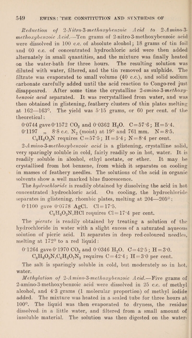 Reduction of 2-N itro-3-methoxyb enzoi c Acid to 2-A. mino-3- methoxyb enzoic Acid.—Ten grams of 2-nitro-3-methoxybenzoic acid were dissolved in 100 c.c. of absolute alcohol; 18 grams of tin foil and 60 c.c. of concentrated hydrochloric acid were then added alternately in small quantities, and the mixture was finally heated on the water-bath for three hours. The resulting solution was diluted with water, filtered, and the tin removed as sulphide. The filtrate was evaporated to small volume (40 c.c.), and solid sodium carbonate carefully added until the acid reaction to Congo-red just disappeared. After some time the crystalline 2-amino-3-methoxy- benzoic acid, separated. It was recrystallised from water, and was then obtained in glistening, feathery clusters of thin plates melting at 162—163°. The yield was 5*15 grams, or 60 per cent, of the theoretical: 0*0744 gave 0*1572 C02 and 0*0362 H20. C = 57*6; IT = 5*4. 0*1197 „ 8*8 c.c. N2 (moist) at 19° and 761 mm. N = 8*5. C8H903N requires C = 57*5; H = 5*4; N = 8*4 per cent. 2-Amino-Z-methoxyb enzoic acid is a glistening, crystalline solid, very sparingly soluble in cold, fairly readily so in hot, water. It is readily soluble in alcohol, ethyl acetate, or ether. It may be crystallised from hot benzene, from which it separates on cooling- in masses of feathery needles. The solutions of the acid in organic solvents show a well marked blue fluorescence. The hydrochloride is readily obtained by dissolving the acid in hot concentrated hydrochloric acid. On cooling, the hydrochloride separates in glistening, rhombic plates, melting at 204—205°: 0*1100 gave 0*0778 AgCl. 01=17*5. C8IT903N,HC1 requires 01 = 17*4 per cent. The 'picrate is readily obtained by treating a solution of the hydrochloride in water with a slight excess of a saturated aqueous solution of picric acid. It separates in deep red-coloured needles, melting at 172° to a red liquid: 0*1264 gave 0*1970 C02 and 0*0346 TI20. C = 42*5; H = 3*0. C8H903N,0gH307N3 requires 0 = 42*4; IT = 3*0 per cent. The salt is sparingly soluble in cold, but moderately so in hot, water. Methylation of 2-Amino-'S-methoxyb enzoic Acid.—Five grams of 2-amino-3-methoxybenzoic acid w-ere dissolved in 25 c.c. of methyl alcohol, and 4*3 grams (1 molecular proportion) of methyl iodide added. The mixture was heated in a sealed tube for three hours at 100°. The liquid was then evaporated to dryness, the residue dissolved in a little water, and filtered from a small amount of insoluble material. The solution was then digested on the water-