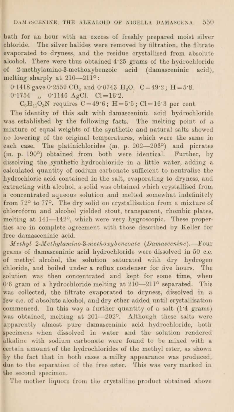 bath for an hour with an excess of freshly prepared moist silver chloride. The silver halides were removed by filtration, the filtrate evaporated to dryness, and the residue crystallised from absolute alcohol. There were thus obtained 4*25 grams of the hydrochloride of 2-methylamino-3-methoxybenzoic acid (damasceninic acid), melting sharply at 210—211°: 0*1418 gave 0*2559 C02 and 0*0743 H20. C = 49‘2; H = 58. 0-1754 „ 0-1146 AgCL 01 = 16*2. CgHjjOgN requires C = 49‘6; H = 5'5; 01 = 16-3 per cent The identity of this salt with damasceninic acid hydrochloride was established by the following facts. The melting point of a mixture of equal weights of the synthetic and natural salts showed no lowering of the original temperatures, which were the same in each case. The platinichlorides (m. p. 202—203°) and picrates (m. p. 190°) obtained from both were identical. Further, by dissolving the synthetic hydrochloride in a little water, adding a calculated quantity of sodium carbonate sufficient to neutralise the hydrochloric acid contained in the salt, evaporating to dryness, and extracting with alcohol, a solid was obtained which crystallised from a concentrated aqueous solution and melted somewhat indefinitely from 72° to 77°. The dry solid on crystallisation from a mixture of chloroform and alcohol yielded stout, transparent, rhombic plates, melting at 141—142°, which were very hygroscopic. These proper¬ ties are in complete agreement with those described by Keller for free damasceninic acid. Methyl 2-Methylamino-3-methoxybenzoate (Damascenine).—Four grams of damasceninic acid hydrochloride were dissolved in 50 c.c. of methyl alcohol, the solution saturated with dry hydrogen chloride, and boiled under a reflux condenser for five hours. The solution was then concentrated and kept for some time, when 06 gram of a hydrochloride melting at 210—211° separated. This was collected, the filtrate evaporated to dryness, dissolved in a few c.c. of absolute alcohol, and dry ether added until crystallisation commenced. In this way a further quantity of a salt (1*4 grams) was obtained, melting at 201—202°. Although these salts were apparently almost pure damasceninic acid hydrochloride, both specimens when dissolved in water and the solution rendered alkaline with sodium carbonate were found to be mixed with a certain amount of the hydrochlorides of the methyl ester, as shown by the fact that in both cases a milky appearance was produced, due to the separation of the free ester. This was very marked in the second specimen. The mother liquors from the crystalline product obtained above