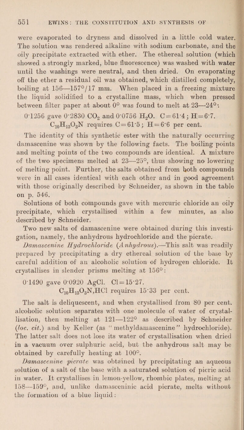 were evaporated to> dryness and dissolved in a little cold water. The solution was rendered alkaline with sodium carbonate, and the oily precipitate extracted with ether. The ethereal solution (which showed a strongly marked, blue fluorescence) was washed with water until the washings were neutral, and then dried. On evaporating off the ether a residual oil was obtained, which distilled completely, boiling at 156—157°/17 mm. When placed in a freezing mixture the liquid solidified to a crystalline mass, which when pressed between filter paper at about 0° was found to melt at 23—24°: 01256 gave 0-2830 C02 and 0*0756 H20. C = 61*4; H=6*7. C10H13O3N requires C = 61’5; H = 6'6 per cent. The identity of this synthetic ester with the naturally occurring damascenine was shown by the following facts. The boiling points and melting points of the two compounds are identical. A mixture of the two specimens melted at 23—25°, thus showing no lowering of melting point. Further, the salts obtained from both compounds were in all cases identical with each other and in good agreement with those originally described by Schneider, as shown in the table on p. 546. Solutions of both compounds gave with mercuric chloride an oily precipitate, which crystallised within a few minutes, as also described by Schneider. Two new salts of damascenine were obtained during this investi¬ gation, namely, the anhydrous hydrochloride and the picrate. Damascenine Hydrochloride (Anhydrous).—This salt was readily prepared by precipitating a dry ethereal solution of the base by careful addition of an alcoholic solution of hydrogen chloride. It crystallises in slender prisms melting at 156°: 0-1490 gave 0-0920 AgCl. Cl = 15*27. Ci0Hi3O3N,HC1 requires 15*33 per cent. The salt is deliquescent, and when crystallised from 80 per cent, alcoholic solution separates with one molecule of water of crystal¬ lisation, then melting at 121—122° as described by Schneider (Joe. cit.) and by Keller (as “ methyldamascenine ” hydrochloride). The latter salt does not lose its water of crystallisation when dried in a vacuum over sulphuric acid, but the anhydrous salt may be obtained by carefully heating at 100°. Damascenine 'picrate was obtained by precipitating an aqueous solution of a salt of the base with a saturated solution of picric acid in water. It crystallises in lemon-yellow, rhombic plates, melting at 158—159°, and, unlike damascening acid picrate, melts without the formation of a blue liquid: