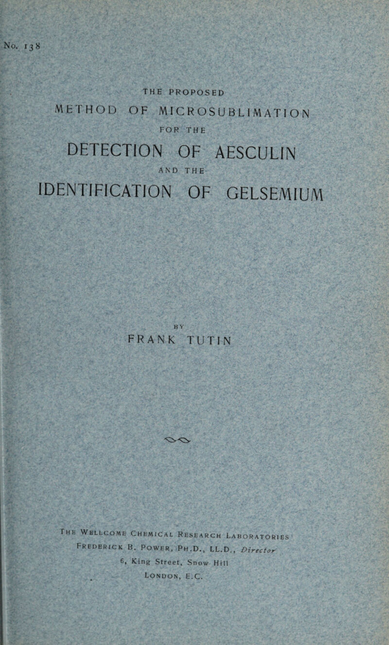 No. 138 THE PROPOSED METHOD OF MICROSUBLIMATION FOR THE DETECTION OF AESCULIN AND THE IDENTIFICATION OF GELSEMIUM B Y FRANK TUTIN rHK Wellcome Chemical Research Laboratories Frederick B. Power, Ph.D., LL.D., Director 6, King Street, Snow Hill London, E.C.