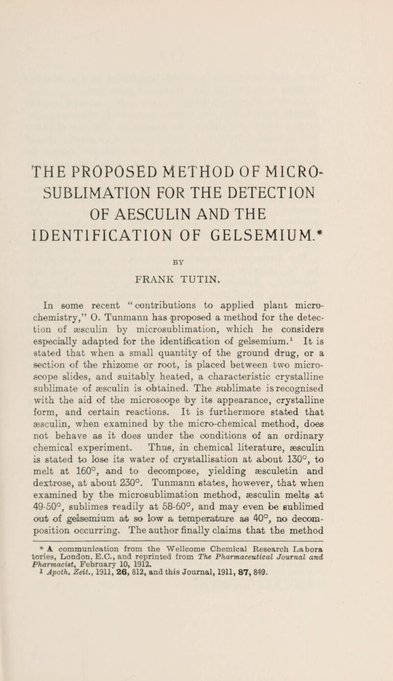 THE PROPOSED METHOD OF MICRO¬ SUBLIMATION FOR THE DETECTION OF AESCULIN AND THE IDENTIFICATION OF GELSEMIUM.* BY FRANK TUTIN. In some recent “ contributions to applied plant micro¬ chemistry,” 0. Tunmann has (proposed a method for the detec¬ tion of aesculin by microsublimation, which he considers especially adapted for the identification of gelsemium.* 1 It is stated that when a small quantity of the ground drug, or a section of the rhizome or root, is placed between two micro¬ scope slides, and suitably heated, a characteristic crystalline sublimate of sesculin is obtained. The sublimate is recognised with the aid of the microscope by its appearance, crystalline form, and certain reactions. It is furthermore stated that aesculin, when examined by the micro-chemical method, does not behave as it does under the conditions of an ordinary chemical experiment. Thus, in chemical literature, aesculin is stated to lose its water of crystallisation at about 130°, to melt at 160°, and to decompose, yielding aesculetin and dexrtrose, at about 230°. Tunmann states, however, that when examined by the microsublimation method, aesculin melts at 49-50°, sublimes readily at 58-60°, and may even be sublimed out of gelsemium at so low a temperature as 40°, no decom¬ position occurring. The author finally claims that the method * A communication from the Wellcome Chemical Research Labora tories, London, E.C., and reprinted from The Pharmaceutical Journal and Pharmacist, February 10, 1912.