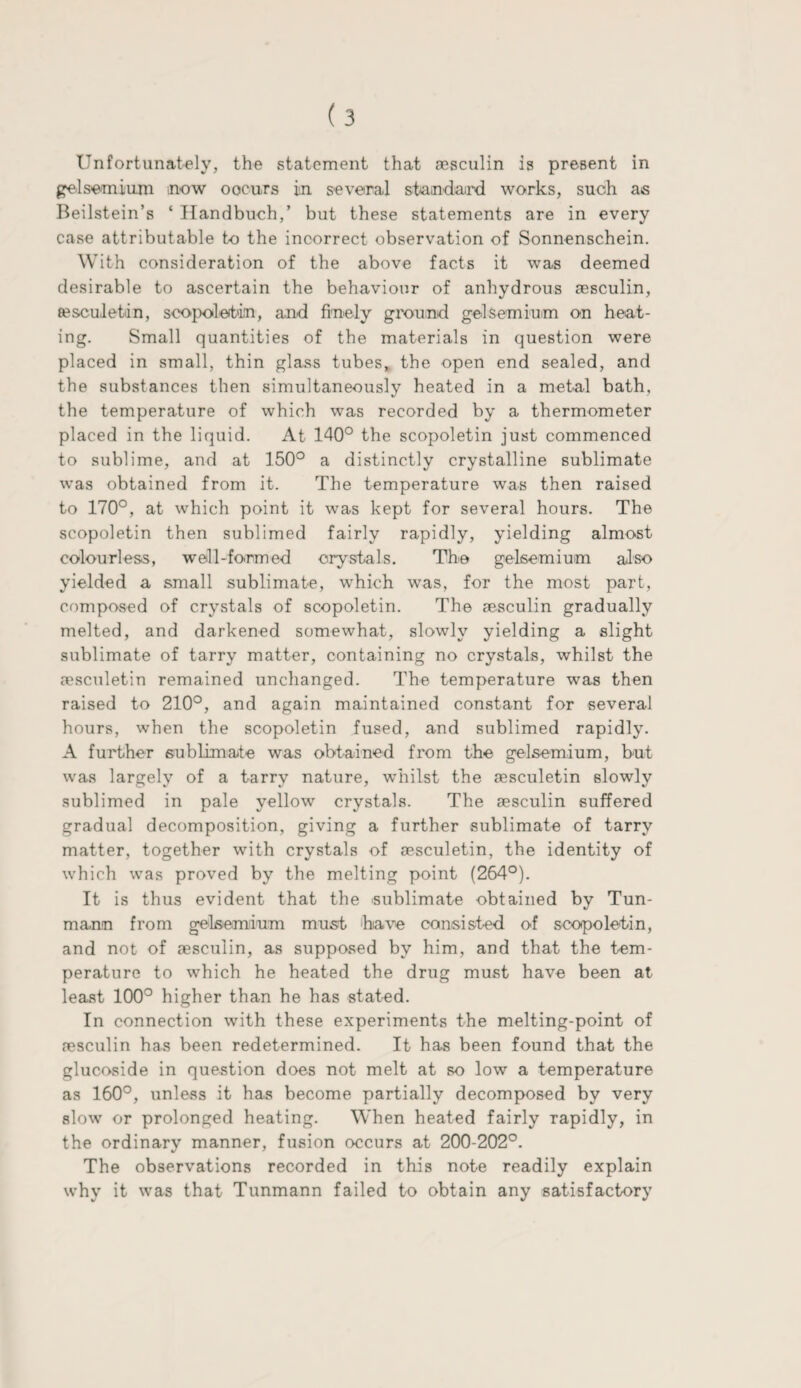 gel semi urn now oocurs in several staindaird works, such as Beilstein’s * Handbuch,’ but these statements are in every case attributable t-o the incorrect observation of Sonnenschein. With consideration of the above facts it was deemed desirable to ascertain the behaviour of anhydrous aesculin, sesculetin, scopoletin, and finely ground gelsemium on heat¬ ing. Small quantities of the materials in question were placed in small, thin glass tubes, the open end sealed, and the substances then simultaneously heated in a metal bath, the temperature of which was recorded by a thermometer placed in the liquid. At 140° the scopoletin just commenced to sublime, and at 150° a distinctly crystalline sublimate was obtained from it. The temperature was then raised to 170°, at which point it was kept for several hours. The scopoletin then sublimed fairly rapidly, yielding almost colourless, well-formed crystals. The gelsemium also yielded a small sublimate, which was, for the most part, composed of crystals of scopoletin. The sesculin gradually melted, and darkened somewhat, slowly yielding a slight sublimate of tarry matter, containing no crystals, whilst the a?sculetin remained unchanged. The temperature was then raised to 210°, and again maintained constant for several hours, when the scopoletin fused, and sublimed rapidly. A further sublimate was obtained from the gelsemium, but was largely of a tarry nature, whilst the sesculetin slowly sublimed in pale yellow crystals. The sesculin suffered gradual decomposition, giving a further sublimate of tarry matter, together with crystals of sesculetin, the identity of which was proved by the melting point (264°). It is thus evident that the sublimate obtained by Tun- mann from gelsemium must bare consisted of scopoletin, and not of aesculin, as supposed by him, and that the tem¬ perature to which he heated the drug must have been at least 100° higher than he has stated. In connection with these experiments the melting-point of aesculin has been redetermined. It has been found that the glucoside in question does not melt at so low a temperature as 160°, unless it has become partially decomposed by very slow or prolonged heating. When heated fairly rapidly, in the ordinary manner, fusion occurs at 200-202°. The observations recorded in this note readily explain why it was that Tunmann failed to obtain any satisfactory