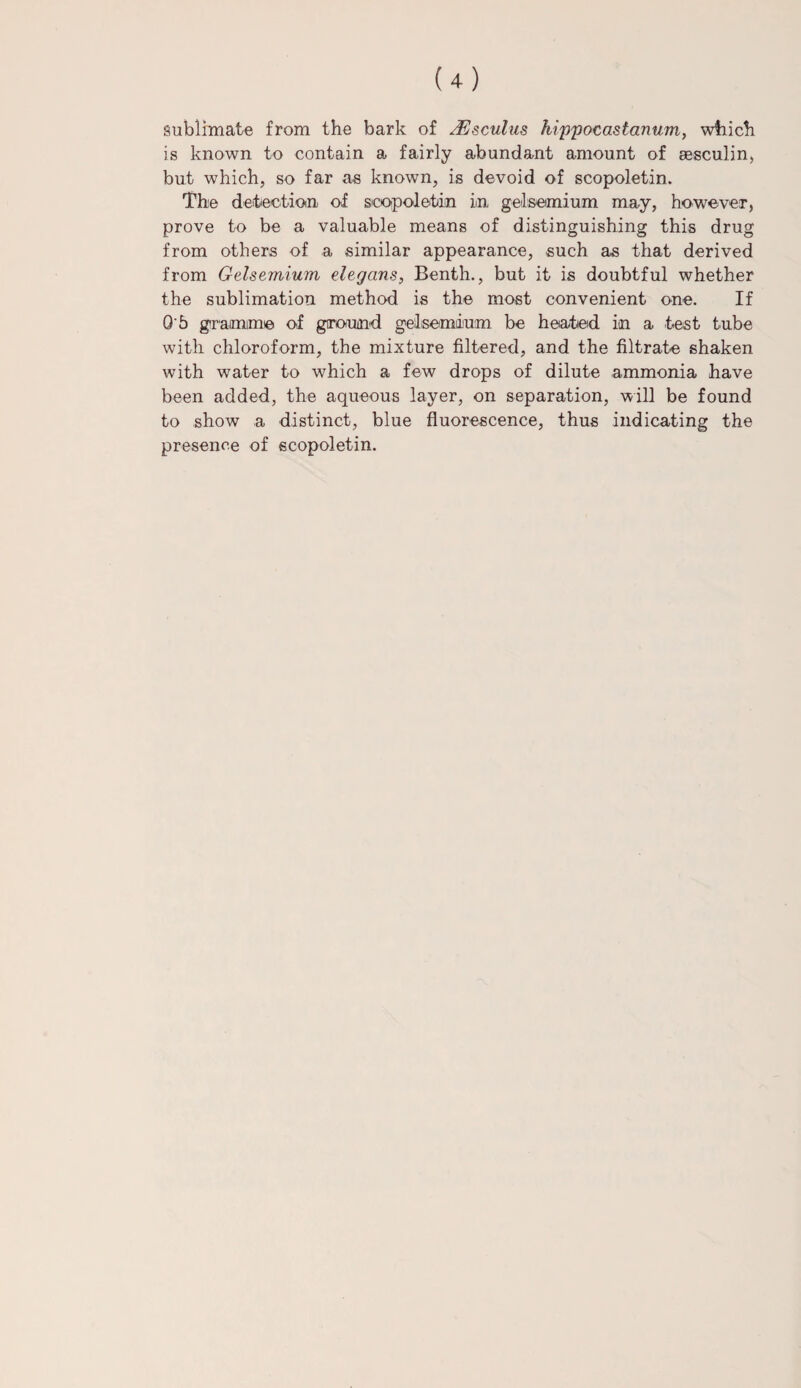 sublimate from the bark of JVsculus hippocastanum, which is known to contain a fairly abundant amount of sesculin, but which, so far as known, is devoid of scopoletin. The detection of scopoletin in gelsemium may, however, prove to be a valuable means of distinguishing this drug from others of a similar appearance, such as that derived from Gelsemium elegans, Benth., but it is doubtful whether the sublimation method is the most convenient one. If O'5 gramme of ground gelsemium be heated in a test tube with chloroform, the mixture filtered, and the filtrate shaken with water to which a few drops of dilute ammonia have been added, the aqueous layer, on separation, will be found to show a distinct, blue fluorescence, thus indicating the presence of scopoletin.