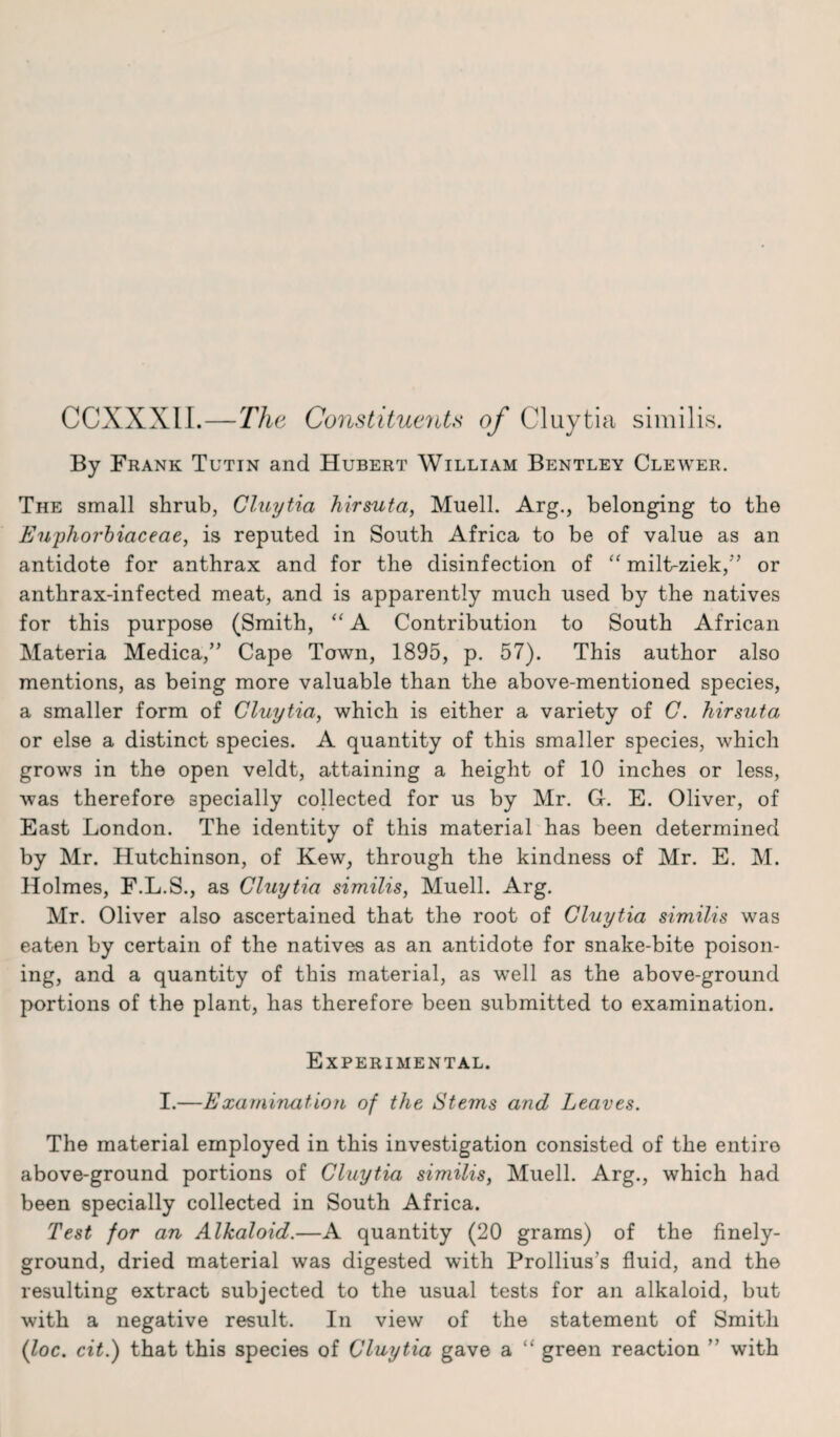 CCXXXIL—The Constituents of Cluytia similis. By Frank Tutin and Hubert William Bentley Clewer. The small shrub, Cluytia hirsuta, Muell. Arg., belonging to the Enjpliorbiaceae, is reputed in South Africa to be of value as an antidote for anthrax and for the disinfection of “ milt-ziek,5’ or anthrax-infected meat, and is apparently much used by the natives for this purpose (Smith, “ A Contribution to South African Materia Medica,” Cape Town, 1895, p. 57). This author also mentions, as being more valuable than the above-mentioned species, a smaller form of Cluytia, which is either a variety of C. hirsuta or else a distinct species. A quantity of this smaller species, which grows in the open veldt, attaining a height of 10 inches or less, was therefore specially collected for us by Mr. G. E. Oliver, of East London. The identity of this material has been determined by Mr. Hutchinson, of Kew, through the kindness of Mr. E. M. Holmes, F.L.S., as Cluytia similis, Muell. Arg. Mr. Oliver also ascertained that the root of Cluytia similis was eaten by certain of the natives as an antidote for snake-bite poison¬ ing, and a quantity of this material, as well as the above-ground portions of the plant, has therefore been submitted to examination. Experimental. I.—Examination of the Stems and Leaves. The material employed in this investigation consisted of the entire above-ground portions of Cluytia similis, Muell. Arg., which had been specially collected in South Africa. Test for an Alkaloid.—A quantity (20 grams) of the finely- ground, dried material was digested with Prollius's fluid, and the resulting extract subjected to the usual tests for an alkaloid, but with a negative result. In view of the statement of Smith (loc. cit.) that this species of Cluytia gave a “ green reaction ” with