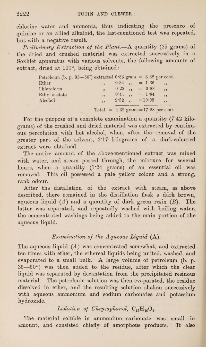 chlorine water and ammonia, thus indicating the presence of quinine or an allied alkaloid, the last-mentioned test was repeated, but with a negative result. Preliminary Extraction of the Plant.—A quantity (25 grams) of the dried and crushed material was extracted successively in a Soxhlet apparatus with various solvents, the following amounts of extract, dried at 100°, being obtained: Petroleum (b. p. 35 — 50°) extracted 0*83 gram = 3*32 per cent. Ether ,, Chloroform ,, Eth}7l acetate ,, Alcohol ,, Total 0-34 ,, = 136 0-22 ,, = 0-88 0-41 „ = 1-64 2-52 ,, =10*08 = 4*32 grams = 17 *28 per cent. For the purpose of a complete examination a quantity (7'42 kilo¬ grams) of the crushed and dried material was extracted by continu¬ ous percolation with hot alcohol, when, after the removal of the greater part of the solvent, 2‘17 kilograms of a dark-coloured extract were obtained. The entire amount of the above-mentioned extract was mixed with water, and steam passed through, the mixture for several hours, when a quantity (T24 grams) of an essential oil was removed. This oil possessed a pale yellow colour and a strong, rank odour. After the distillation of the extract with steam, as above described, there remained in the distillation flask a dark brown, aqueous liquid (A) and a quantity of dark green resin (B). The latter was separated, and repeatedly washed with boiling water, the concentrated washings being added to the main portion of the aqueous liquid. Examination of the Aqueous Liquid (A). The aqueous liquid (A) was concentrated somewhat, and extracted ten times with ether, the ethereal liquids being united, washed, and evaporated to a small bulk. A large volume of petroleum (b. p. 35—50°) was then added to the residue, after which the clear liquid was separated by decantation from the precipitated resinous material. The petroleum solution was then evaporated, the residue dissolved in ether, and the resulting solution shaken successively with aqueous ammonium and sodium carbonates and potassium hydroxide. Isolation of Chrysoyhanol, C15H10O4. The material soluble in ammonium carbonate was small in amount, and consisted chiefly of amorphous products. It also