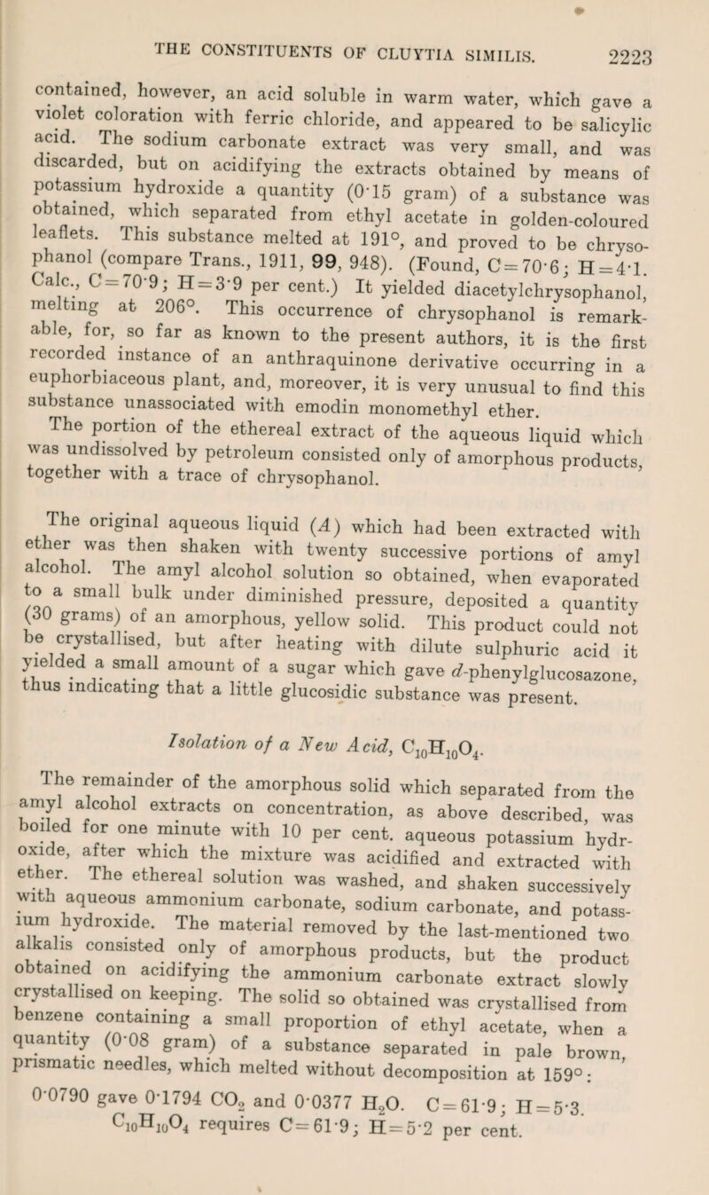 contained, however, an acid soluble in warm water, which gave a violet coloration with ferric chloride, and appeared to be salicylic aci . The sodium carbonate extract was very small, and was discarded, but on acidifying the extracts obtained by means of potassium hydroxide a quantity (O'15 gram) of a substance was obtained, which separated from ethyl acetate in golden-coloured leaflets. This substance melted at 191°, and proved to be chryso- phanol (compare Trans., 1911, 99, 948). (Found, C=70'6; H = 4'l. Calc., G —70 9, H —3 9 per cent.) It yielded diacetylchrysophanol, melting at 206°. This occurrence of chrysophanol is remark¬ able, for, so far as known to the present authors, it is the first recorded instance of an anthraquinone derivative occurring in a cup lorbiaceous plant, and, moreover, it is very unusual to find this substance unassociated with emodin monomethyl ether. The portion of the ethereal extract of the aqueous liquid which was undissolved by petroleum consisted only of amorphous products, together with a trace of chrysophanol. The original aqueous liquid (A) which had been extracted with ether was then shaken with twenty successive portions of amyl alcohol. The amyl alcohol solution so obtained, when evaporated to a small bulk under diminished pressure, deposited a quantity (30 grams) of an amorphous, yellow solid. This product could not be crystallised, but after heating with dilute sulphuric acid it yielded a small amount of a sugar which gave (f-phenylglucosazone, hus indicating that a little glucosidic substance was present. Isolation of a New Acid, C10H10O4. Ihe remainder of the amorphous solid which separated from the amyl alcoho! extracts on concentration, as above described, was boiled for one minute with 10 per cent, aqueous potassium hydr- oxide, after which the mixture was acidified and extracted with ether. The ethereal solution was washed, and shaken successively wita aqueous ammonium carbonate, sodium carbonate, and potass- lum hydroxide The material removed by the last-mentioned two a ahs consisted only of amorphous products, but the product obtained on acidifying the ammonium carbonate extract slowly crys alhsed on keeping. The solid so obtained was crystallised from benzene containing a small proportion of ethyl acetate, when a quantity (0'08 gram) of a substance separated in pale brown prismatic needles, which melted without decomposition at 159°: 0-0790 gave 0'1794 C02 and 0 0377 H20. 0 = 619; H = 5’3. cioHnA requires C=61'9; H = 5'2 per cent.