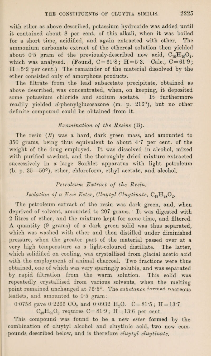 with ether as above described, potassium hydroxide was added until it contained about 8 per cent, of this alkali, when it was boiled for a short time, acidified, and again extracted with ether. The ammonium carbonate extract of the ethereal solution then yielded about 0'5 gram of the previously-described new acid, CioH1004, which was analysed. (Found, C = 6T8; H = 5'3. Calc., C=6T9; II = 52 per cent.) The remainder of the material dissolved by the ether consisted only of amorphous products. The filtrate from the lead subacetate precipitate, obtained as above described, was concentrated, when, on keeping, it deposited some potassium chloride and sodium acetate. It furthermore readily yielded e?-phenylglucosazone (m. p. 216°), but no other definite compound could be obtained from it. Examination of the Resins (B). The resin (B) was a hard, dark green mass, and amounted to 350 grams, being thus equivalent to about 4*7 per cent, of the weight of the drug employed. It was dissolved in alcohol, mixed with purified sawdust, and the thoroughly dried mixture extracted successively in a large Soxhlet apparatus with light petroleum (b. p. 35—50°), ether, chloroform, ethyl acetate, and alcohol. Petroleum Extract of the Resin. Isolation of a New Ester, Cluytyl Cluytinate, C49H9802. The petroleum extract of the resin was dark green, and, when deprived of solvent, amounted to 207 grams. It was digested with 2 litres of ether, and the mixture kept for some time, and filtered. A quantity (9 grams) of a dark green solid was thus separated, which was washed with ether and then distilled under diminished pressure, when the greater part of the material passed over at a very high temperature as a light-coloured distillate. The latter, which solidified on cooling, was crystallised from glacial acetic acid with the employment of animal charcoal. Two fractions were thus obtained, one of which was very sparingly soluble, and was separated by rapid filtration from the warm solution. This solid was repeatedly crystallised from various solvents, when the melting point remained unchanged at 76'5°. The substance fnrmprl nacreous leaflets, and amounted to 0*5 gram: 0-0758 gave 0-2266 C02 and 0’0932 H20. C = 8T5; H = 13‘7. C49H9s02 requires C = 819; H = 136 per cent. This compound was found to be a new ester formed by the combination of cluytyl alcohol and cluytinic acid, two new com¬ pounds described below, and is therefore cluytyl cluytinate.
