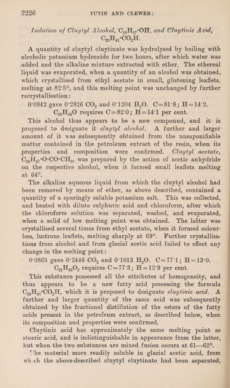 Isolation of Gluytyl Alcohol, C28H57*OH, and Cluytinic Acid, c20h41*co2h. A quantity of cluytyl cluytinate was hydrolysed by boiling with alcoholic potassium hydroxide for two hours, after which water was -added and the alkaline mixture extracted with ether. The ethereal liquid was evaporated, when a quantity of an alcohol was obtained, which crystallised from ethyl acetate in small, glistening leaflets, melting at 82*5°, and this melting point was unchanged by further recrystallisation: 0*0942 gave 0*2826 C02 and 0*1204 H20. C = 81*8; H = 14*2. C28H580 requires C = 82*0; H = 14*l per cent. This alcohol thus appears to be a new compound, and it is proposed to designate it cluytyl alcohol. A further and larger amount of it was subsequently obtained from the unsaponifiable matter contained in the petroleum extract of the resin, when its properties and composition were confirmed. Cluytyl acetate, C28H57*0*C0*CH3, was prepared by the action of acetic anhydride on the respective alcohol, when it formed small leaflets melting at 64°. The alkaline aqueous liquid from which the cluytyl alcohol had been removed by means of ether, as above described, contained a quantity of a sparingly soluble potassium salt. This was collected, and heated with dilute sulphuric acid and chloroform, after which the chloroform solution was separated, washed, and evaporated, when a solid of low melting point was obtained. The latter was crystallised several times from ethyl acetate, when it formed colour¬ less, lustrous leaflets, melting sharply at 69°. Further crystallisa¬ tions from alcohol and from glacial acetic acid failed to effect any change in the melting point: 0*0865 gave 0*2446 C02 and 0*1013 H20. C = 77T; H = 13*0. C2iH4202 requires C = 77*3; H = 12*9 per cent. This substance possessed all the attributes of homogeneity, and thus appears to be a new fatty acid possessing the formula C20H4l*CO2H, which it is proposed to designate cluytinic acid. A further and larger quantity of the same acid was subsequently obtained by the fractional distillation of the esters of the fatty acids present in the petroleum extract, as described below, when its composition and properties were confirmed. Cluytinic acid has approximately the same melting point as stearic acid, and is indistinguishable in appearance from the latter, but when the two substances are mixed fusion occurs at 61—62°. n ’he material more readily soluble in glacial acetic acid, from wh.ch the above-described cluytyl cluytinate had been separated,