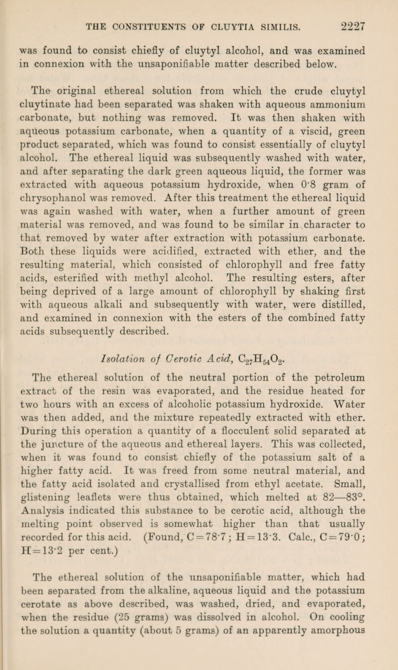 was found to consist chiefly of cluytyl alcohol, and was examined in connexion with the unsaponifiable matter described below. The original ethereal solution from which the crude cluytyl cluytinate had been separated was shaken with aqueous ammonium carbonate, but nothing was removed. It was then shaken with aqueous potassium carbonate, when a quantity of a viscid, green product separated, which was found to consist essentially of cluytyl alcohol. The ethereal liquid was subsequently washed with water, and after separating the dark green aqueous liquid, the former was extracted with aqueous potassium hydroxide, when 0'8 gram of chrysophanol was removed. After this treatment the ethereal liquid was again washed with water, when a further amount of green material was removed, and was found to be similar in character to that removed by water after extraction with potassium carbonate. Both these liquids were acidified, extracted with ether, and the resulting material, which consisted of chlorophyll and free fatty acids, esterified with methyl alcohol. The resulting esters, after being deprived of a large amount of chlorophyll by shaking first with aqueous alkali and subsequently with water, were distilled, and examined in connexion with the esters of the combined fatty acids subsequently described. Isolation of Cerotic Acid, C27H5402. The ethereal solution of the neutral portion of the petroleum extract of the resin was evaporated, and the residue heated for two hours with an excess of alcoholic potassium hydroxide. Water was then added, and the mixture repeatedly extracted with ether. During this operation a quantity of a flocculent solid separated at the juncture of the aqueous and ethereal layers. This was collected, when it was found to consist chiefly of the potassium salt of a higher fatty acid. It was freed from some neutral material, and the fatty acid isolated and crystallised from ethyl acetate. Small, glistening leaflets were thus obtained, which melted at 82—83°. Analysis indicated this substance to be cerotic acid, although the melting point observed is somewhat higher than that usually recorded for this acid. (Found, C = 78‘7; H = 13’3. Calc., C = 79'0; H = 13‘2 per cent.) The ethereal solution of the unsaponifiable matter, which had been separated from the alkaline, aqueous liquid and the potassium cerotate as above described, was washed, dried, and evaporated, when the residue (25 grams) was dissolved in alcohol. On cooling the solution a quantity (about 5 grams) of an apparently amorphous