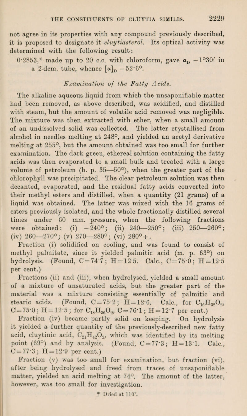 not agree in its properties with any compound previously described, it is proposed to designate it cLuytiasterol. Its optical activity was determined with the following result: 0'2853,* made up to 20 c.c. with chloroform, gave aD —1°30/ in a 2-dcm. tube, whence [a]D — 52‘6°. Examination of the Fatty Acids. The alkaline aqueous liquid from which the unsaponifiable matter had been removed, as above described, was acidified, and distilled with steam, but the amount of volatile acid removed was negligible. The mixture was then extracted with ether, when a small amount of an undissolved solid was collected. The latter crystallised from alcohol in needles melting at 248°, and yielded an acetyl derivative melting at 255°, but the amount obtained was too small for further examination. The dark green, ethereal solution containing the fatty acids was then evaporated to a small bulk and treated with a large volume of petroleum (b. p. 35—50°), when the greater part of the chlorophyll was precipitated. The clear petroleum solution was then decanted, evaporated, and the residual fatty acids converted into their methyl esters and distilled, when a quantity (21 grams) of a liquid was obtained. The latter was mixed with the 16 grams of esters previously isolated, and the whole fractionally distilled several times under GO mm. pressure, when the following fractions were obtained: (i) —240°; (ii) 240—250°; (iii) 250—260°; (iv) 260—270°; (v) 270—280°; (vi) 280°+. Fraction (i) solidified on cooling, and was found to consist of methyl palmitate, since it yielded palmitic acid (m. p. 63°) on hydrolysis. (Found, C = 74'7; H = 12‘5. Calc., C = 75*0; H = 12,5 per cent.) Fractions (ii) and (iii), when hydrolysed, yielded a small amount of a mixture of unsaturated acids, but the greater part of the material was a mixture consisting essentially of palmitic and stearic acids. (Found, C = 75‘2; H = 12’6. Calc., for C16H3O02, 0 = 75-0; H = 12'5 ; for C^H^O*, C = 76*l; H = 12'7 per cent.) Fraction (iv) became partly solid on keeping. On hydrolysis it yielded a further quantity of the previously-described new fatty acid, cluytinic acid, C2iH4202, which was identified by its melting point (69°) and by analysis. (Found, C = 77'3; H = 131. Calc., C = 773; H = 12'9 per cent.) Fraction (v) was too small for examination, but fraction (vi), after being hydrolysed and freed from traces of unsaponifiable matter, yielded an acid melting at 74°. The amount of the latter, however, was too small for investigation. * Dried at 110°.