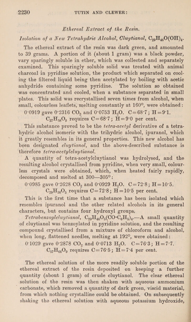 Ethereal Extract of the Resin. Isolation of a New Tetrahydric Alcohol, Gluytianol, C29H460(0H)4. The ethereal extract of the resin was dark green, and amounted to 39 grams. A portion of it (about 1 gram) was a black powder, vary sparingly soluble in ether, which was collected and separately examined. This sparingly soluble solid was treated with animal charcoal in pyridine solution, the product which separated on cool¬ ing the filtered liquid being then acetylated by boiling with acetic anhydride containing some pyridine. The solution so obtained was concentrated and cooled, when a substance separated in small plates. This solid was recrystallised seven times from alcohol, when small, colourless leaflets, melting constantly at 160°, were obtained: 0*0919 gave 0*2316 C02 and 0*0753 H20. C = 68*7; H=9*l. C37H5808 requires C = 68*7; H = 9*0 per cent. This substance proved to be the tetra-acetyl derivative of a tetra¬ hydric alcohol isomeric with the trihydric alcohol, ipuranol, which it greatly resembles in its general properties. This new alcohol has been designated clay Hanoi, and the above-described substance is therefore tetra-acetyl clay Hanoi. A quantity of tetra-acetylcluytianol was hydrolysed, and the resulting alcohol crystallised from pyridine, when very small, colour¬ less crystals were obtained, which, when heated fairly rapidly, decomposed and melted at 300—305°: 0*0985 gave 0*2628 C02 and 0*0929 H20. C = 72*8; H = 10*5. C29H5o05 requires C=72*8; H = 10*5 per cent. This is the first time that a substance has been isolated which resembles ipuranol and the other related alcohols in its general characters, but contains four hydroxyl groups. Tetrabenzoy l cluytianol, C29H4605(C0*C6H5)4.—A small quantity of cluytianol was benzoylated in pyridine solution, and the resulting compound crystallised from a mixture of chloroform and alcohol, when long, flattened needles, melting at 192°, were obtained: 0*1029 gave 0*2878 C02 and 0*0713 H20. C = 76*3; H-7*7. C57H6609 requires C=76*5; H = 7*4 per cent. The ethereal solution of the more readily soluble portion of the ethereal extract of the resin deposited on keeping a further quantity (about 1 gram) of crude cluytianol. The clear ethereal solution of the resin was then shaken with aqueous ammonium carbonate, which removed a quantity of dark green, viscid material, from which nothing crystalline could be obtained. On subsequently shaking the ethereal solution with aqueous potassium hydroxide,
