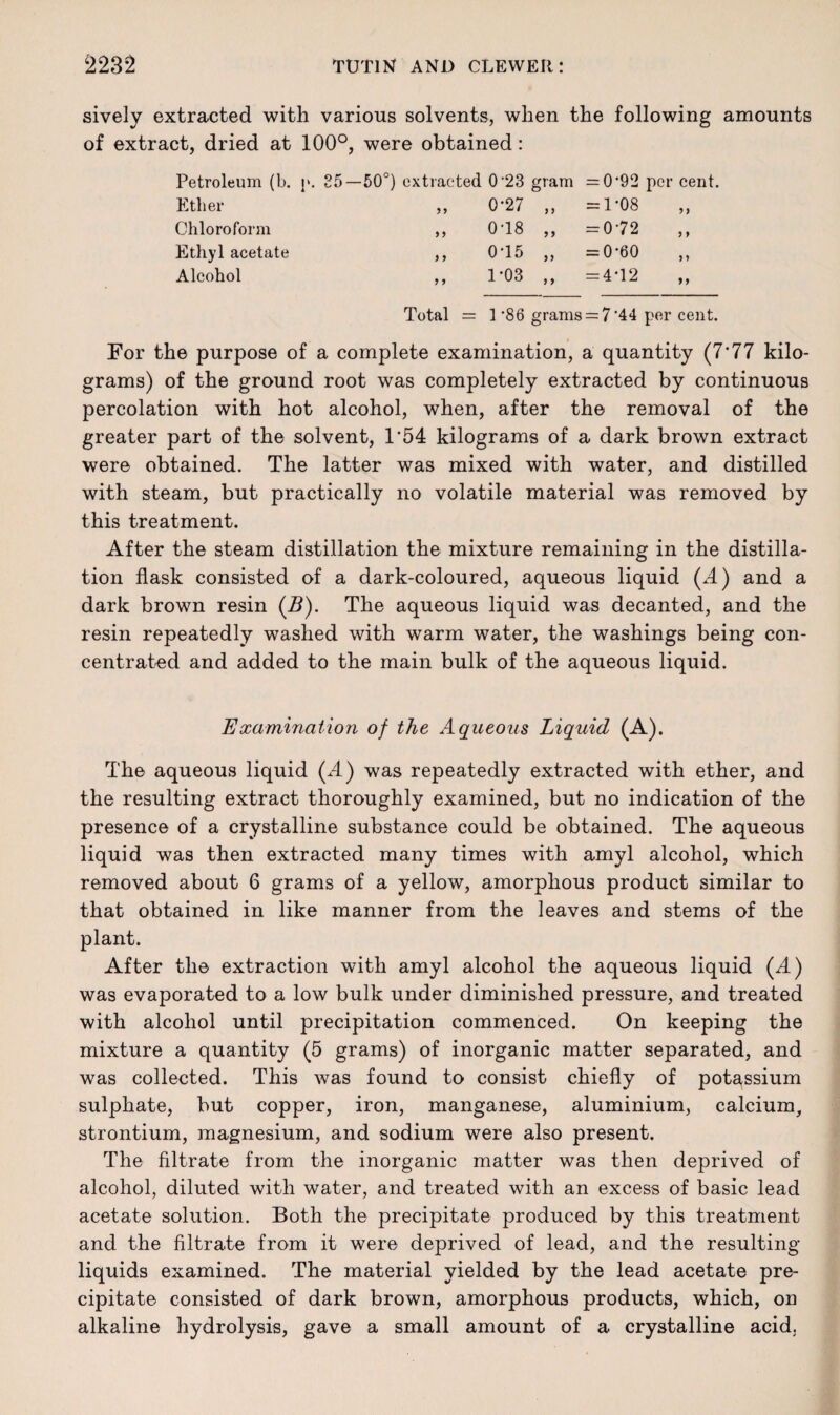 sively extracted with various solvents, when the following amounts of extract, dried at 100°, were obtained: Petroleum (b. Ether Chloroform Ethyl acetate Alcohol !'• 85—50°) extracted 0-23 gram = 0'92 per cent. „ 0-27 „ =1-08 „ 018 „ =072 „ 0-15 „ =0-60 1-03 ,, =4-12 Total = 1 ’86 grams = 7‘44 per cent. For the purpose of a complete examination, a quantity (7'77 kilo¬ grams) of the ground root was completely extracted by continuous percolation with hot alcohol, when, after the removal of the greater part of the solvent, 1'54 kilograms of a dark brown extract were obtained. The latter was mixed with water, and distilled with steam, but practically no volatile material was removed by this treatment. After the steam distillation the mixture remaining in the distilla¬ tion flask consisted of a dark-coloured, aqueous liquid (A) and a dark brown resin (B). The aqueous liquid was decanted, and the resin repeatedly washed with warm water, the washings being con¬ centrated and added to the main bulk of the aqueous liquid. Examination of the Aqueous Liquid (A). The aqueous liquid (A) was repeatedly extracted with ether, and the resulting extract thoroughly examined, but no indication of the presence of a crystalline substance could be obtained. The aqueous liquid was then extracted many times with amyl alcohol, which removed about 6 grams of a yellow, amorphous product similar to that obtained in like manner from the leaves and stems of the plant. After the extraction with amyl alcohol the aqueous liquid (A) was evaporated to a low bulk under diminished pressure, and treated with alcohol until precipitation commenced. On keeping the mixture a quantity (5 grams) of inorganic matter separated, and was collected. This was found to consist chiefly of potassium sulphate, but copper, iron, manganese, aluminium, calcium, strontium, magnesium, and sodium were also present. The filtrate from the inorganic matter was then deprived of alcohol, diluted with water, and treated with an excess of basic lead acetate solution. Both the precipitate produced by this treatment and the filtrate from it were deprived of lead, and the resulting liquids examined. The material yielded by the lead acetate pre¬ cipitate consisted of dark brown, amorphous products, which, on alkaline hydrolysis, gave a small amount of a crystalline acid.