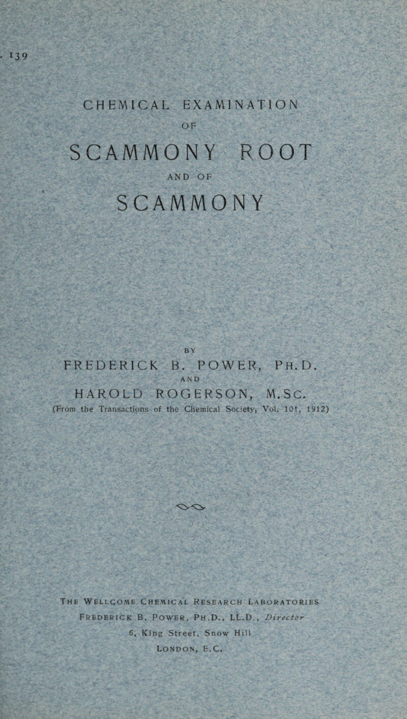 CHEMICAL EXAMINATION OF SCAMMONY ROOT AND OF SCAMMONY BY FREDERICK B. POWER, Ph.D. AND HAROLD ROGERSON, M.SC. (From the Transactions of the Chemical Society, Vol. 101, 1912) The Wellcome Chemical Research Laboratories Frederick B. Power, Ph.D., LL.D., Director 6, King Street, Snow Hill London, E.C.