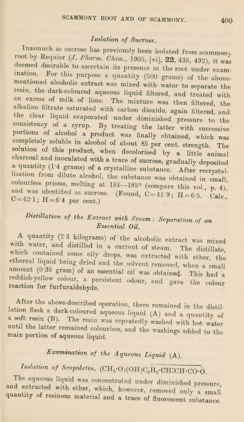 SCAMMONY ROOT AND OF SCAMMONY. Isolation of Sucrose. Inasmuch as sucrose has previously been isolated from scammons root by Requier (,/. Pharm. Chim., 1905, |vij, 22, 435, 492), it was eemed d^irable to ascertain its presence in the root under exam¬ ination. For this purpose a quantity (500 grams) of the above- mentioned alcoholic extract was mixed with water to separate the resin, the dark-coloured aqueous liquid filtered, and treated with an excess of milk of lime. The mixture was then filtered, the a kaliiie filtrate saturated with carbon dioxide, again filtered, and the clear liquid evaporated under diminished pressure to the consistency of a syrup. By treating the latter with successive portions of alcohol a product was finally obtained, which was completely soluble in alcohol of about 85 per cent, strength. The solution of this product, when decolorised by a little animal charcoal and inoculated with a trace of sucrose, gradually deposited quantity (1 4 grams) of a crystalline substance. After recrystal- lisation from dilute alcohol, the substance was obtained in small colourless prisms, melting at 184-185° (compare this vol p 4)’ S'^^rose. (Found, C = 41-9; H = 6-5. ’ Calc ^ — ^2, 1; H = 6*4 per cent.) ’ DutiUation of the Extract with Steam: Separation of an Essential Oil. A quantity (2-3 kilograms) of the alcoholic extract was mixed WI water, and distilled in a current of steam. The distillate V ich contained some oily drops, was extracted with ether, the frlort ^35 f removed, when a small amount (0 35 gram) of an essential oil was obtained. This had a reddish-yellow colour, a persistent odour, and gave the colour reaction for furfuraldehyde. latfon^fl *1° operation, there remained in the distil- tion flask a dark-coloured aqueous liquid (A) and a quantity of until fh^rtt ' repeatedly washed with hot water util the latter remained colourless, and the washings added to the mam portion of aqueous liquid. ^ Examination of the Aqueous Liquid (A). Isolation of Scopoletin, (CH3-0)(0H)C5H2-CH;CH-C0-6. The aqueoim liquid was concentrated under diminished pressure and extracted with ether, which, however, removed only'^a s3l’ quantity of resinous material and a trace of fluorescent substance.