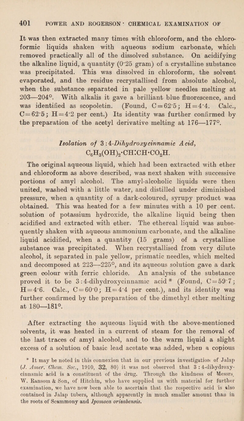 It was then extracted many times with chloroform, and the chloro- formic liquids shaken with aqueous sodium carbonate, which removed practically all of the dissolved substance. On acidifying the alkaline liquid, a quantity (0‘25 gram) of a crystalline substance was precipitated. This was dissolved in chloroform, the solvent evaporated, and the residue recrystallised from absolute alcohol, when the substance separated in pale yellow needles melting at 203—204°. With alkalis it gave a brilliant blue fluorescence, and was identified as scopoletin. (Found, C = 62'5; H = 4'4. Calc., C = 62'5; H = 4'2 per cent.) Its identity was further confirmed by the preparation of the acetyl derivative melting at 176—177°. Isolation of Z :4c-Dihydroxycinnamic Acid, C6H3(oh)2-ch:ch-co2H. The original aqueous liquid, which had been extracted with ether and chloroform as above described, was next shaken with successive portions of amyl alcohol. The amyl-alcoholic liquids were then united, washed with a little water, and distilled under diminished pressure, when a quantity of a dark-coloured, syrupy product was obtained. This was heated for a few minutes with a 10 per cent, solution of potassium hydroxide, the alkaline liquid being then acidified and extracted with ether. The ethereal liquid was subse¬ quently shaken with aqueous ammonium carbonate, and the alkaline liquid acidified, when a quantity (15 grams) of a crystalline substance was precipitated. When recrystallised from very dilute alcohol, it separated in pale yellow, prismatic needles, which melted and decomposed at 223—225°, and its aqueous solution gave a dark green colour with ferric chloride. An analysis of the substance proved it to be 3:4-dihydroxycinnamic acid* (Found, C = 59'7; H = 4'6. Calc., C==60’0; H = 4‘4 per cent.), and its identity was further confirmed by the preparation of the dimethyl ether melting at 180—181°. After extracting the aqueous liquid with the above-mentioned solvents, it was heated in a current of steam for the removal of the last traces of amyl alcohol, and to the warm liquid a slight excess of a solution of basic lead acetate was added, when a copious * It may be noted in this connexion that in our previous investigation of Jalap {J. A'tner. Chem. Soc., 1910, 32, 80) it was not observed that 3 : 4-dihydroxy- cinnamic acid is a constituent of the drug. Through the kindness of Messrs, W. Ransom & Son, of Hitchin, who have supplied us with material for further examination, we have now been able to ascertain that the respective acid is also contained in Jalap tubers, although apparently in much smaller amount than in the roots of Scammony and Ipomoea orizabensis.
