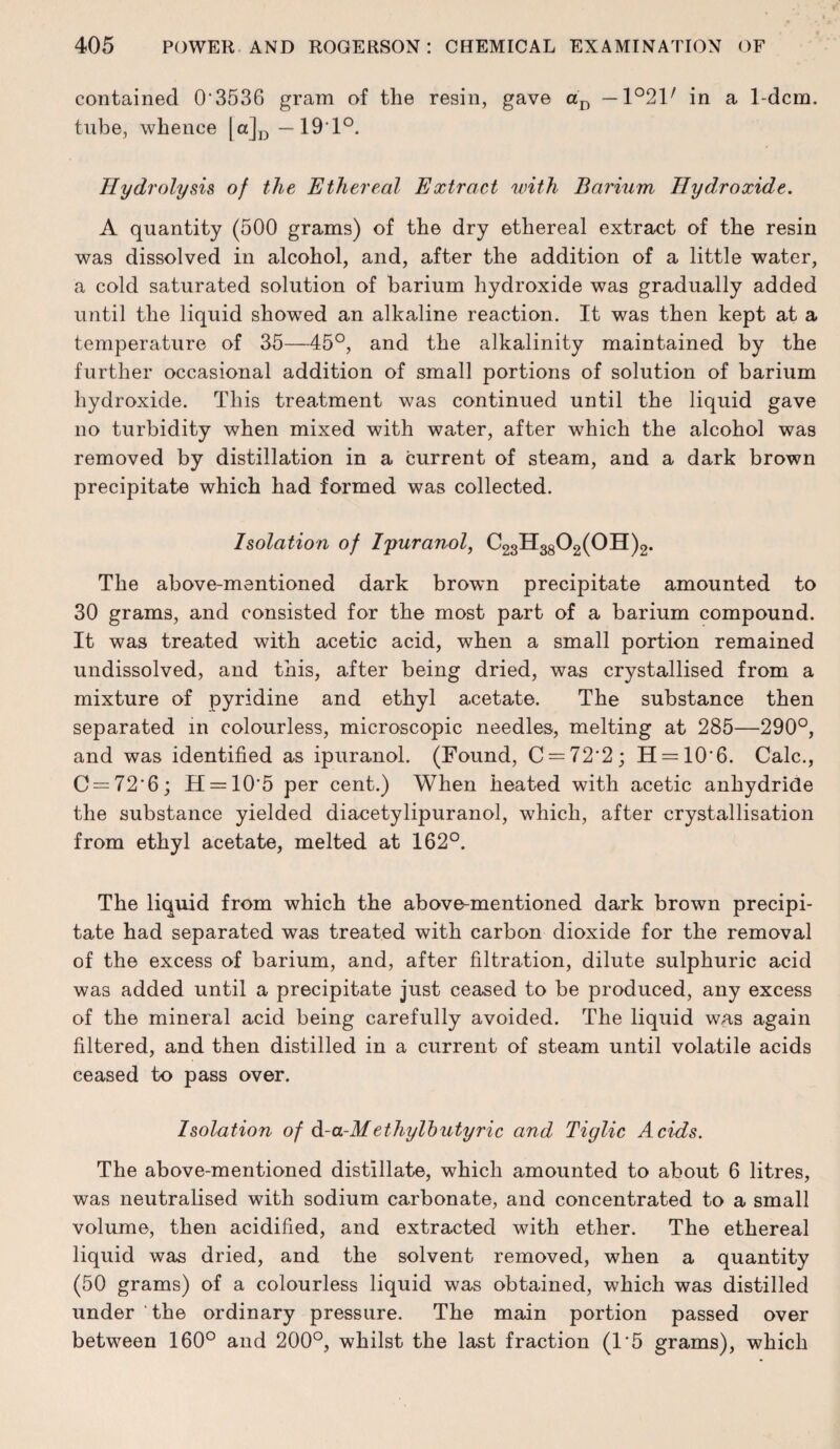 contained 0‘3536 gram of the resin, gave — 1°2V in a l-dcm. tube, whence —19*1°. Hydrolysis of the Ethereal Extract with Barium Hydroxide. A quantity (500 grams) of the dry ethereal extract of the resin was dissolved in alcohol, and, after the addition of a little water, a cold saturated solution of barium hydroxide was gradually added until the liquid showed an alkaline reaction. It was then kept at a temperature of 35—45°, and the alkalinity maintained by the further occasional addition of small portions of solution of barium hydroxide. This treatment was continued until the liquid gave no turbidity when mixed with water, after which the alcohol was removed by distillation in a current of steam, and a dark brown precipitate which had formed was collected. Isolation of I'puranol, C23H3802(0H)2. The above-mentioned dark brown precipitate amounted to 30 grams, and consisted for the most part of a barium compound. It was treated with acetic acid, when a small portion remained undissolved, and this, after being dried, was crystallised from a mixture of pyridine and ethyl acetate. The substance then separated in colourless, microscopic needles, melting at 285—290°, and was identified as ipuranol. (Found, C = 72’2; H = 10'6. Calc., C = 72'6; H = 10'5 per cent.) When heated with acetic anhydride the substance yielded diacetylipuranol, which, after crystallisation from ethyl acetate, melted at 162°. The liquid from which the above-mentioned dark brown precipi¬ tate had separated was treated with carbon dioxide for the removal of the excess of barium, and, after filtration, dilute sulphuric acid was added until a precipitate just ceased to be produced, any excess of the mineral acid being carefully avoided. The liquid was again filtered, and then distilled in a current of steam until volatile acids ceased to pass over. Isolation of d-a-Methylhutyric and Tiglic Acids. The above-mentioned distillate, which amounted to about 6 litres, was neutralised with sodium carbonate, and concentrated to a small volume, then acidified, and extracted with ether. The ethereal liquid was dried, and the solvent removed, when a quantity (50 grams) of a colourless liquid was obtained, which was distilled under the ordinary pressure. The main portion passed over between 160° and 200°, whilst the last fraction (1'5 grams), which