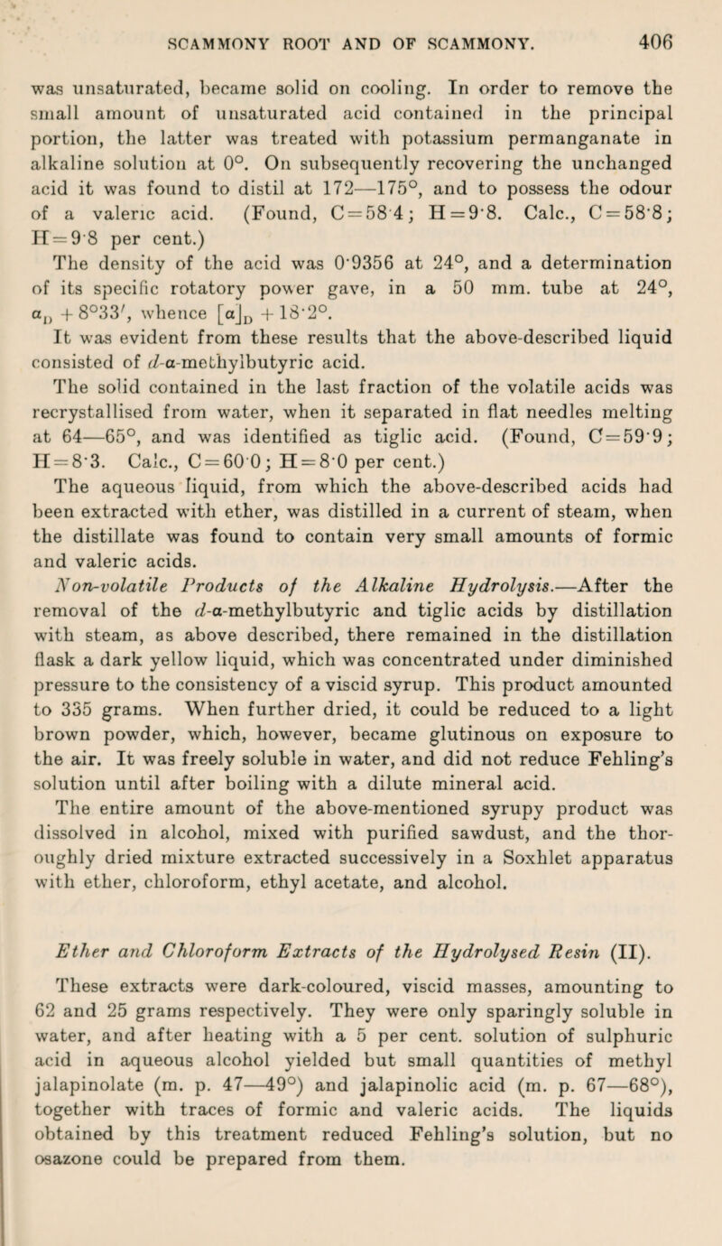 was unsatiirated, liecaine solid on cooling. In order to remove the small amount of unsaturated acid contained in the principal portion, the latter was treated with potassium permanganate in alkaline solution at 0°. On subsequently recovering the unchanged acid it was found to distil at 172—175°, and to possess the odour of a valeric acid. (Found, C = 58'4; H = 9'8. Calc., C = 58’8; H = 9 8 per cent.) The density of the acid was 0’9356 at 24°, and a determination of its specific rotatory power gave, in a 50 mm. tube at 24°, Cj, f 8°33', whence [ajj^ + 18’2°. It was evident from these results that the above-described liquid consisted of r/-a-methylbutyric acid. The solid contained in the last fraction of the volatile acids was recrystallised from water, when it separated in flat needles melting at 64—65°, and was identified as tiglic acid. (Found, C = 59’9; H = 8*3. Calc., C = 60 0; II = 8’0 per cent.) The aqueous liquid, from which the above-described acids had been extracted with ether, was distilled in a current of steam, when the distillate was found to contain very small amounts of formic and valeric acids. Non-volatile Products of the Alkaline Hydrolysis.—After the removal of the <7-a-methylbutyric and tiglic acids by distillation with steam, as above described, there remained in the distillation flask a dark yellow liquid, which was concentrated under diminished pressure to the consistency of a viscid syrup. This product amounted to 335 grams. When further dried, it could be reduced to a light brown powder, which, however, became glutinous on exposure to the air. It was freely soluble in water, and did not reduce Fehling’s solution until after boiling with a dilute mineral acid. The entire amount of the above-mentioned syrupy product was dissolved in alcohol, mixed with purified sawdust, and the thor¬ oughly dried mixture extracted successively in a Soxhlet apparatus with ether, chloroform, ethyl acetate, and alcohol. Ether and Chloroform Extracts of the Hydrolysed Resin (II). These extracts were dark-coloured, viscid masses, amounting to 62 and 25 grams respectively. They were only sparingly soluble in water, and after heating with a 5 per cent, solution of sulphuric acid in aqueous alcohol yielded but small quantities of methyl jalapinolate (m. p. 47—49°) and jalapinolic acid (m. p. 67—68°), together with traces of formic and valeric acids. The liquids obtained by this treatment reduced Fehling’s solution, but no osazone could be prepared from them.