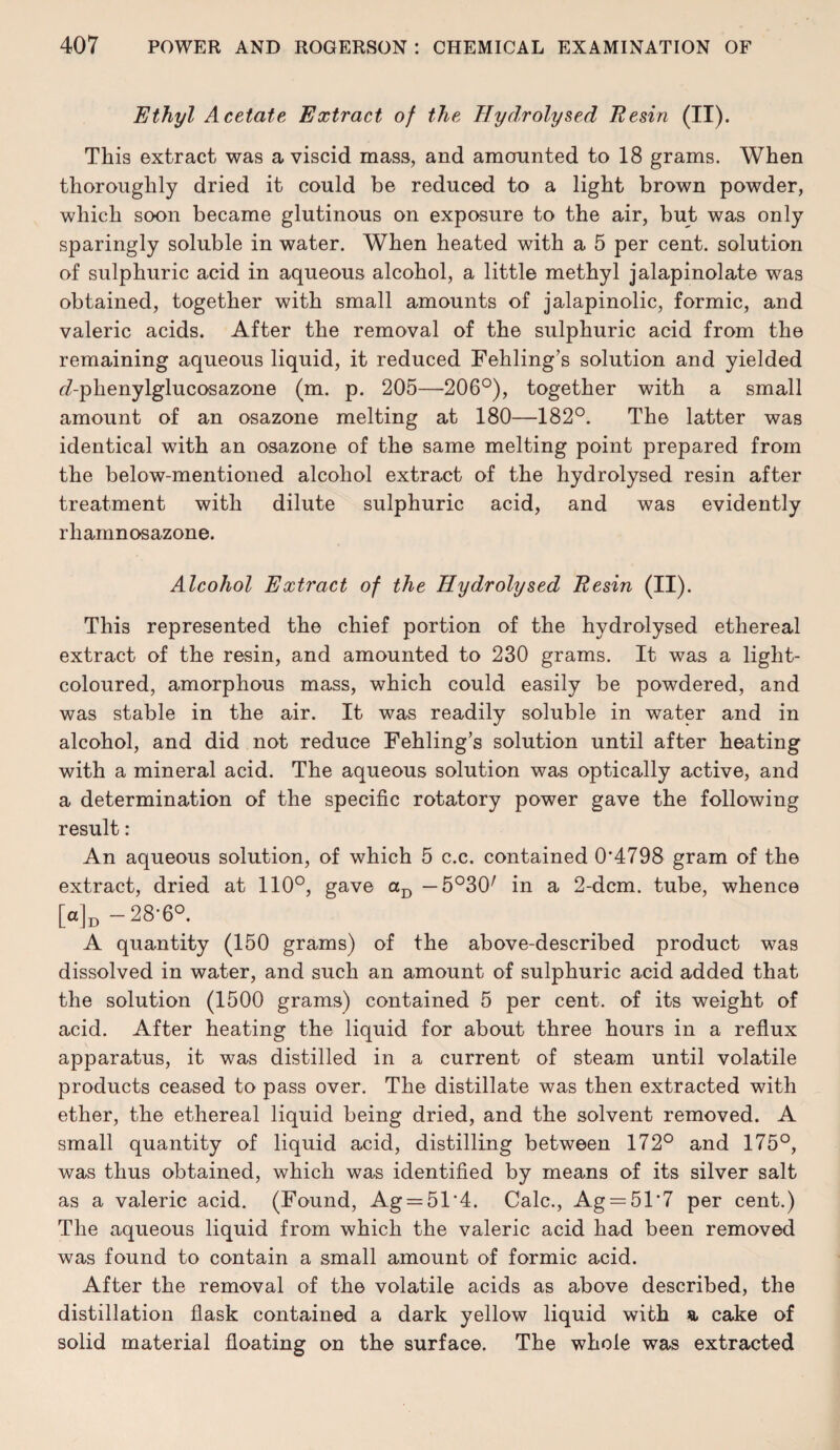 Ethyl Acetate Extract of the Hydrolysed Resin (II). This extract was a viscid mass, and amomnted to 18 grams. When thoroughly dried it could be reduced to a light brown powder, which soon became glutinous on exposure to the air, but was only sparingly soluble in water. When heated with a 5 per cent, solution of sulphuric acid in aqueous alcohol, a little methyl jalapinolate was obtained, together with small amounts of jalapinolic, formic, and valeric acids. After the removal of the sulphuric acid from the remaining aqueous liquid, it reduced Fehling’s solution and yielded ^/-phenylglucosazone (m. p. 205—-206°), together with a small amount of an osazone melting at 180—182°. The latter was identical with an osazone of the same melting point prepared from the below-mentioned alcohol extract of the hydrolysed resin after treatment with dilute sulphuric acid, and was evidently rhamnosazone. Alcohol Extract of the Hydrolysed Resin (II). This represented the chief portion of the hydrolysed ethereal extract of the resin, and amounted to 230 grams. It was a light- coloured, amorphous mass, which could easily be powdered, and was stable in the air. It was readily soluble in water and in alcohol, and did not reduce Fehling’s solution until after heating with a mineral acid. The aqueous solution was optically active, and a determination of the specific rotatory power gave the following result: An aqueous solution, of which 5 c.c. contained 0'4798 gram of the extract, dried at 110°, gave — 5°30^ in a 2-dcm. tube, whence [a]j3 -28*6° A quantity (150 grams) of the above-described product was dissolved in water, and such an amount of sulphuric acid added that the solution (1500 grams) contained 5 per cent, of its weight of acid. After heating the liquid for about three hours in a reflux apparatus, it was distilled in a current of steam until volatile products ceased to pass over. The distillate was then extracted with ether, the ethereal liquid being dried, and the solvent removed. A small quantity of liquid acid, distilling between 172° and 175°, was thus obtained, which was identified by means of its silver salt as a valeric acid. (Found, Ag = 51‘4. Calc., Ag = 51‘7 per cent.) The aqueous liquid from which the valeric acid had been removed was found to contain a small amount of formic acid. After the removal of the volatile acids as above described, the distillation flask contained a dark yellow liquid with a cake of solid material floating on the surface. The whole was extracted