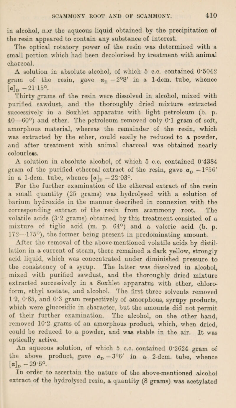 in alcohol, nor the aqueous liquid obtained by the precipitation of the resin appeared to contain any substance of interest. The optical rotatory power of the resin was determined with a small portion which had been decolorised by treatment with animal charcoal. A solution in absolute alcohol, of which 5 c.c. contained 0*5042 gram of the resin, gave in a 1-dcm. tube, whence [a]j, -21*15°. Thirty grams of the resin were dissolved in alcohol, mixed with purified sawdust, and the thoroughly dried mixture extracted successively in a Soxhlet apparatus with light petroleum (b. p. 40—60°) and ether. The petroleum removed only 0*1 gram of soft, amorphous material, whereas the remainder of the resin, which was extracted by the ether, could easily be reduced to a powder, and after treatment with animal charcoal was obtained nearly colourless. A solution in absolute alcohol, of which 5 c.c. contained 0*4384 gram of the purified ethereal extract of the resin, gave a^j —1°56' in a 1-dcm. tube, whence [ajj, —22*03°. For the further examination of the ethereal extract of the resin a small quantity (25 grams) was hydrolysed with a solution of barium hydroxide in the manner described in connexion with the corresponding extract of the resin from scammony root. The volatile acids (3*2 grams) obtained by this treatment consisted of a mixture of tiglic acid (m. p. 64°) and a valeric acid (b. p. 172—175°), the former being present in predominating amount. After the removal of the above-mentioned volatile acids by distil¬ lation in a current of steam, there remained a dark yellow, strongly acid liquid, which was concentrated under diminished pressure to the consistency of a syrup. The latter was dissolved in alcohol, mixed with purified sawdust, and the thoroughly dried mixture extracted successively in a Soxhlet apparatus with ether, chloro¬ form, ethyl acetate, and alcohol. The first three solvents removed T9, 0*85, and 0*3 gram respectively of amorphous, syrupy products, which were glucosidic in character, but the amounts did not permit of their further examination. The alcohol, on the other hand, removed 10*2 grams of an amorphous product, which, when dried, could be reduced to a powder, and was stable in the air. It was optically active. An aqueous solution, of which 5 c.c. contained 0*2624 gram of the above product, gave Cj,-3°6' in a 2-dcm. tube, whence [a]„-29-5° In order to ascertain the nature of the above-mentioned alcohol extract of the hydrolysed resin, a quantity (8 grams) was acetylated