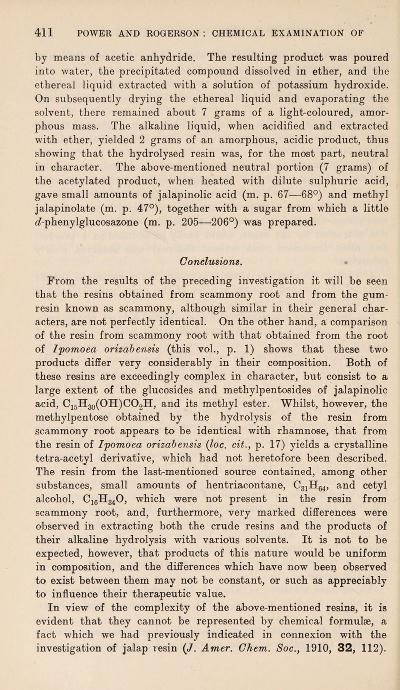 by means of acetic anhydride. The resulting product was poured into water, the precipitated compound dissolved in ether, and the ethereal liquid extracted with a solution of potassium hydroxide. On subsequently drying the ethereal liquid and evaporating the solvent, there remained about 7 grams of a light-coloured, amor¬ phous mass. The alkaline liquid, when acidified and extracted with ether, yielded 2 grams of an amorphous, acidic product, thus showing that the hydrolysed resin was, for the most part, neutral in character. The above-mentioned neutral portion (7 grams) of the acetylated product, when heated with dilute sulphuric acid, gave small amounts of jalapinolic acid (m. p. 67—68°) and methyl jalapinolate (m. p. 47°), together with a sugar from which a little c?-phenylglucosazone (m. p. 205—206°) was prepared. Conclusions. * From the results of the preceding investigation it will be seen that the resins obtained from scammony root and from the gum- resin known as scammony, although similar in their general char¬ acters, are not perfectly identical. On the other hand, a comparison of the resin from scammony root with that obtained from the root of Ifomoea orizahensis (this vol., p. 1) shows that these two products differ very considerably in their composition. Both of these resins are exceedingly complex in character, but consist to a large extent of the glucosides and methylpentosides of jalapinolic acid, Ci5H3o(OH)C02H, and its methyl ester. Whilst, however, the methylpentose obtained by the hydrolysis of the resin from scammony root appears to be identical with rhamnose, that from the resin of Ipomoea orizahensis {loc. cit., p. 17) yields a crystalline tetra-acetyl derivative, which had not heretofore been described. The resin from the last-mentioned source contained, among other substances, small amounts of hentriacontane, C3iHe4, and cetyl alcohol, C10H34O, which were not present in the resin from scammony root, and, furthermore, very marked differences were observed in extracting both the crude resins and the products of their alkaline hydrolysis with various solvents. It is not to be expected, however, that products of this nature would be uniform in composition, and the differences which have now been observed to exist between them may not be constant, or such as appreciably to influence their therapeutic value. In view of the complexity of the above-mentioned resins, it is evident that they cannot be represented by chemical formulae, a fact which we had previously indicated in connexion with the investigation of jalap resin {J. Amer. Chem. Soc., 1910, 32, 112).