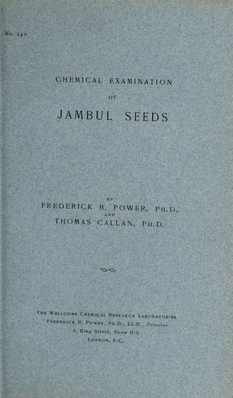 CHEMICAL EXAMINATION OF JAMBUL SEEDS B Y FREDERICK B. POWER, Ph.D. AND THOMAS CALL AN, Ph.D. The Wellcome Chemical Research Laboratories Frederick B. Power, Ph.D., LL.D., Director 6. King Street, Snow Hill London, e.C.