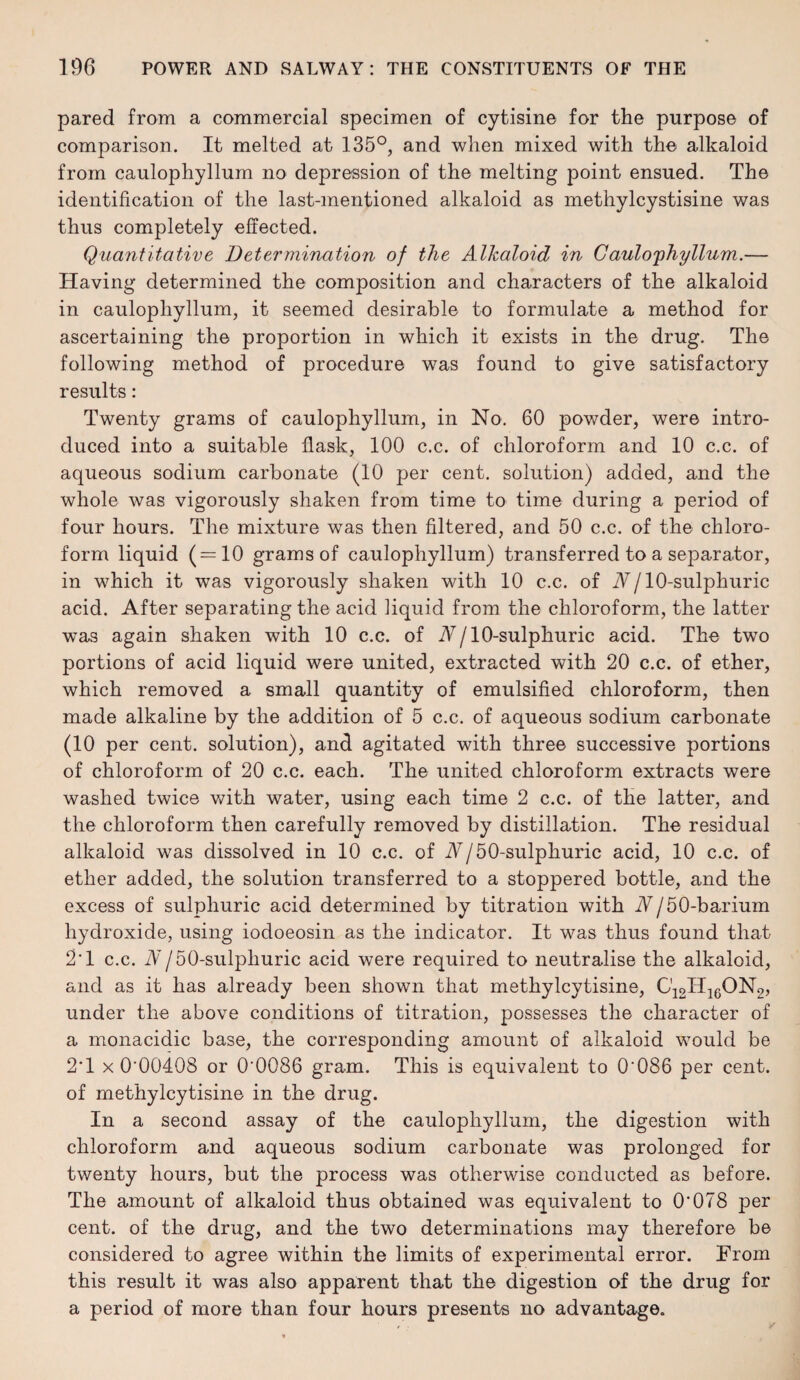 pared from a commercial specimen of cytisine for the purpose of comparison. It melted at 135°, and when mixed with the alkaloid from caulophyllum no depression of the melting point ensued. The identification of the last-mentioned alkaloid as methylcystisine was thus completely effected. Quantitative Determination of the Alkaloid in Cauloyhyllum.— Having determined the composition and characters of the alkaloid in caulophyllum, it seemed desirable to formulate a method for ascertaining the proportion in which it exists in the drug. The following method of procedure was found to give satisfactory results: Twenty grams of caulophyllum, in No. 60 powder, were intro¬ duced into a suitable flask, 100 c.c. of chloroform and 10 c.c. of aqueous sodium carbonate (10 per cent, solution) added, and the whole was vigorously shaken from time to time during a period of four hours. The mixture was then filtered, and 50 c.c. of the chloro¬ form liquid (=10 grams of caulophyllum) transferred to a separator, in which it was vigorously shaken with 10 c.c. of A/10-sulphuric acid. After separating the acid liquid from the chloroform, the latter was again shaken with 10 c.c. of A/10-sulphuric acid. The two portions of acid liquid were united, extracted with 20 c.c. of ether, which removed a small quantity of emulsified chloroform, then made alkaline by the addition of 5 c.c. of aqueous sodium carbonate (10 per cent, solution), and agitated with three successive portions of chloroform of 20 c.c. each. The united chloroform extracts were washed twice with water, using each time 2 c.c. of the latter, and the chloroform then carefully removed by distillation. The residual alkaloid was dissolved in 10 c.c. of A/50-sulpkuric acid, 10 c.c. of ether added, the solution transferred to a stoppered bottle, and the excess of sulphuric acid determined by titration with N/50-barium hydroxide, using iodoeosin as the indicator. It was thus found that 2'1 c.c. A/50-sulphuric acid were required to neutralise the alkaloid, and as it has already been shown that methylcytisine, C12H1GON2, under the above conditions of titration, possesses the character of a monacidic base, the corresponding amount of alkaloid would be 2*1 x 0*00408 or 0'0086 gram. This is equivalent to 0*086 per cent, of methylcytisine in the drug. In a second assay of the caulophyllum, the digestion with chloroform and aqueous sodium carbonate was prolonged for twenty hours, but the process was otherwise conducted as before. The amount of alkaloid thus obtained was equivalent to 0*078 per cent, of the drug, and the two determinations may therefore be considered to agree within the limits of experimental error. From this result it was also apparent that the digestion of the drug for a period of more than four hours presents no advantage.