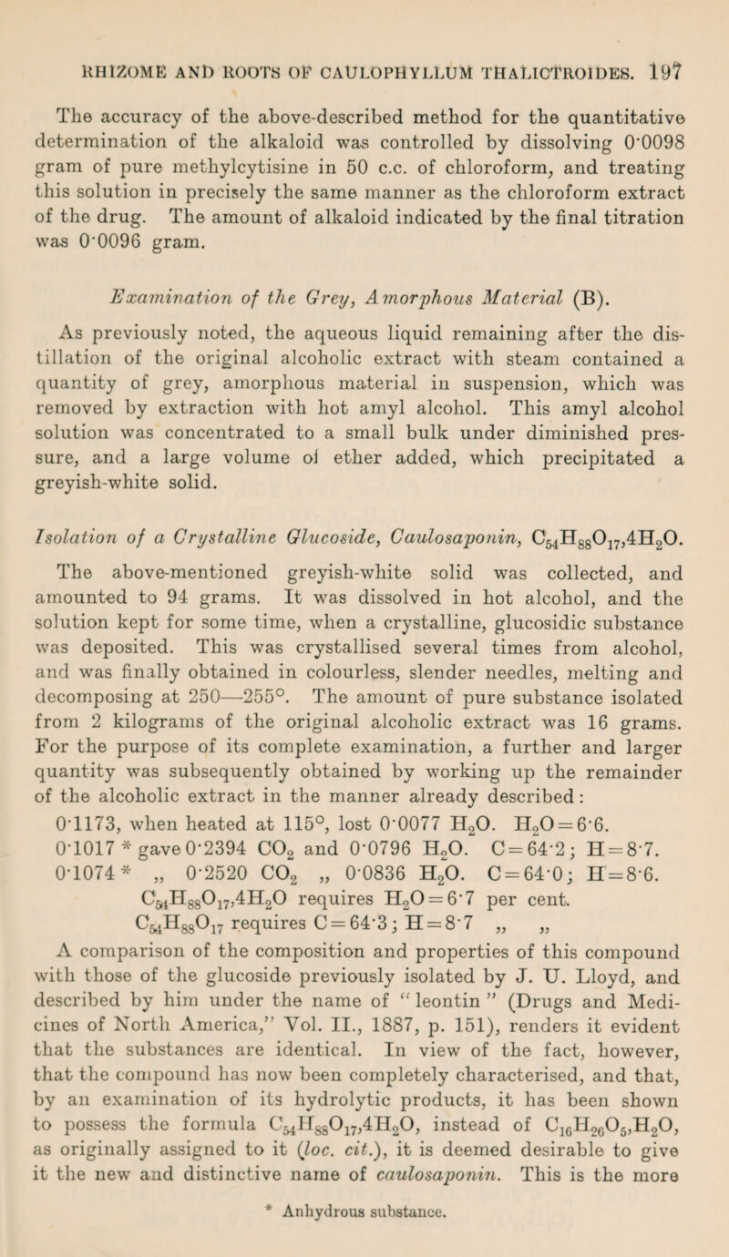The accuracy of the above-described method for the quantitative determination of the alkaloid was controlled by dissolving 0'0098 gram of pure methylcytisine in 50 c.c. of chloroform, and treating this solution in precisely the same manner as the chloroform extract of the drug. The amount of alkaloid indicated by the final titration was O'0096 gram. Examination of the Grey, Amorphous Material (B). As previously noted, the aqueous liquid remaining after the dis¬ tillation of the original alcoholic extract with steam contained a quantity of grey, amorphous material in suspension, which was removed by extraction with hot amyl alcohol. This amyl alcohol solution was concentrated to a small bulk under diminished pres¬ sure, and a large volume oi ether added, which precipitated a greyish-white solid. Isolation of a Crystalline Glucoside, Caulosaponin, C54H88017,4H20. The above-mentioned greyish-white solid was collected, and amounted to 94 grams. It -was dissolved in hot alcohol, and the solution kept for some time, when a crystalline, glucosidic substance was deposited. This was crystallised several times from alcohol, and was finally obtained in colourless, slender needles, melting and decomposing at 250—255°. The amount of pure substance isolated from 2 kilograms of the original alcoholic extract was 16 grams. For the purpose of its complete examination, a further and larger quantity was subsequently obtained by working up the remainder of the alcoholic extract in the manner already described: 0T173, when heated at 115°, lost 0'0077 H20. H20 = 6'6. 0-1017* gave0*2394 C02 and 0'0796 H20. C=64'2; H = 8'7. 0-1074* „ 0-2520 C02 „ 0'0836 H20. C = 64'0; H = 8*6. CaiIT88017,4H20 requires H20 = 6'7 per cent. C^HggO^ requires C = 64’3; H = 8'7 „ „ A comparison of the composition and properties of this compound with those of the glucoside previously isolated by J. U. Lloyd, and described by him under the name of “ leontin ” (Drugs and Medi¬ cines of North America,” Vol. II., 1887, p. 151), renders it evident that the substances are identical. In view of the fact, however, that the compound has now been completely characterised, and that, by an examination of its hydrolytic products, it has been shown to possess the formula C54H88°17>4H2°> instead of C16H2c05,H20, as originally assigned to it (loc. cit.), it is deemed desirable to give it the new and distinctive name of caulosaponin. This is the more