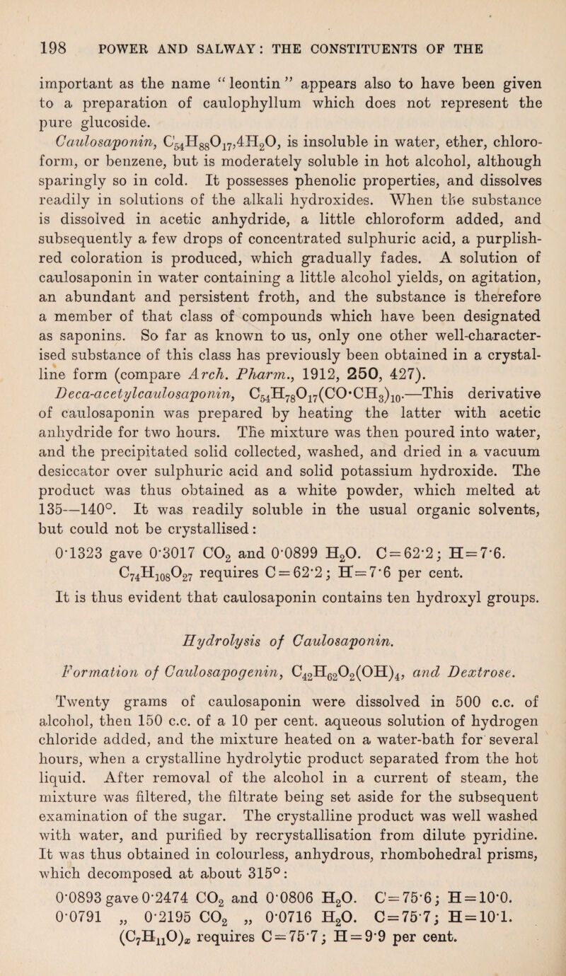 important as the name “ leontin ” appears also to have been given to a preparation of caulophyllum which does not represent the pure glucoside. Caulosaponin, is insoluble in water, ether, chloro¬ form, or benzene, but is moderately soluble in hot alcohol, although sparingly so in cold. It possesses phenolic properties, and dissolves readily in solutions of the alkali hydroxides. When the substance is dissolved in acetic anhydride, a little chloroform added, and subsequently a few drops of concentrated sulphuric acid, a purplish- red coloration is produced, which gradually fades. A solution of caulosaponin in water containing a little alcohol yields, on agitation, an abundant and persistent froth, and the substance is therefore a member of that class of compounds which have been designated as saponins. So far as known to us, only one other well-character¬ ised substance of this class has previously been obtained in a crystal¬ line form (compare Arch. Pharm., 1912, 250, 427). D eca-acetylcaulosaponin, C54H78O17(CO,CH3)10.—This derivative of caulosaponin was prepared by heating the latter with acetic anhydride for two hours. The mixture was then poured into water, and the precipitated solid collected, washed, and dried in a vacuum desiccator over sulphuric acid and solid potassium hydroxide. The product was thus obtained as a white powder, which melted at 135—140°. It was readily soluble in the usual organic solvents, but could not be crystallised: 0-1323 gave 0*3017 C02 and 0‘0899 H20. C = 62’2; H = 76. C74TI108O27 requires C = 62'2; H=7‘6 per cent. It is thus evident that caulosaponin contains ten hydroxyl groups. Hydrolysis, of Caulosaponin. Formation of Caulosapogenin, C42H6202(0H)4, and Dextrose. Twenty grams of caulosaponin were dissolved in 500 c.c. of alcohol, then 150 c.c. of a 10 per cent, aqueous solution of hydrogen chloride added, and the mixture heated on a water-bath for several hours, when a crystalline hydrolytic product separated from the hot liquid. After removal of the alcohol in a current of steam, the mixture was filtered, the filtrate being set aside for the subsequent examination of the sugar. The crystalline product was well washed with water, and purified by recrystallisation from dilute pyridine. It was thus obtained in colourless, anhydrous, rhombohedral prisms, which decomposed at about 315°: 0-0893 gave 0-2474 C02 and 0'0806 H20. C-75'6; H = 10‘0. 0-0791 „ 0-2195 C02 „ 0-0716 H20. C = 75 7; H = 101. (C7H110)a; requires C —75 7; H = 99 per cent.