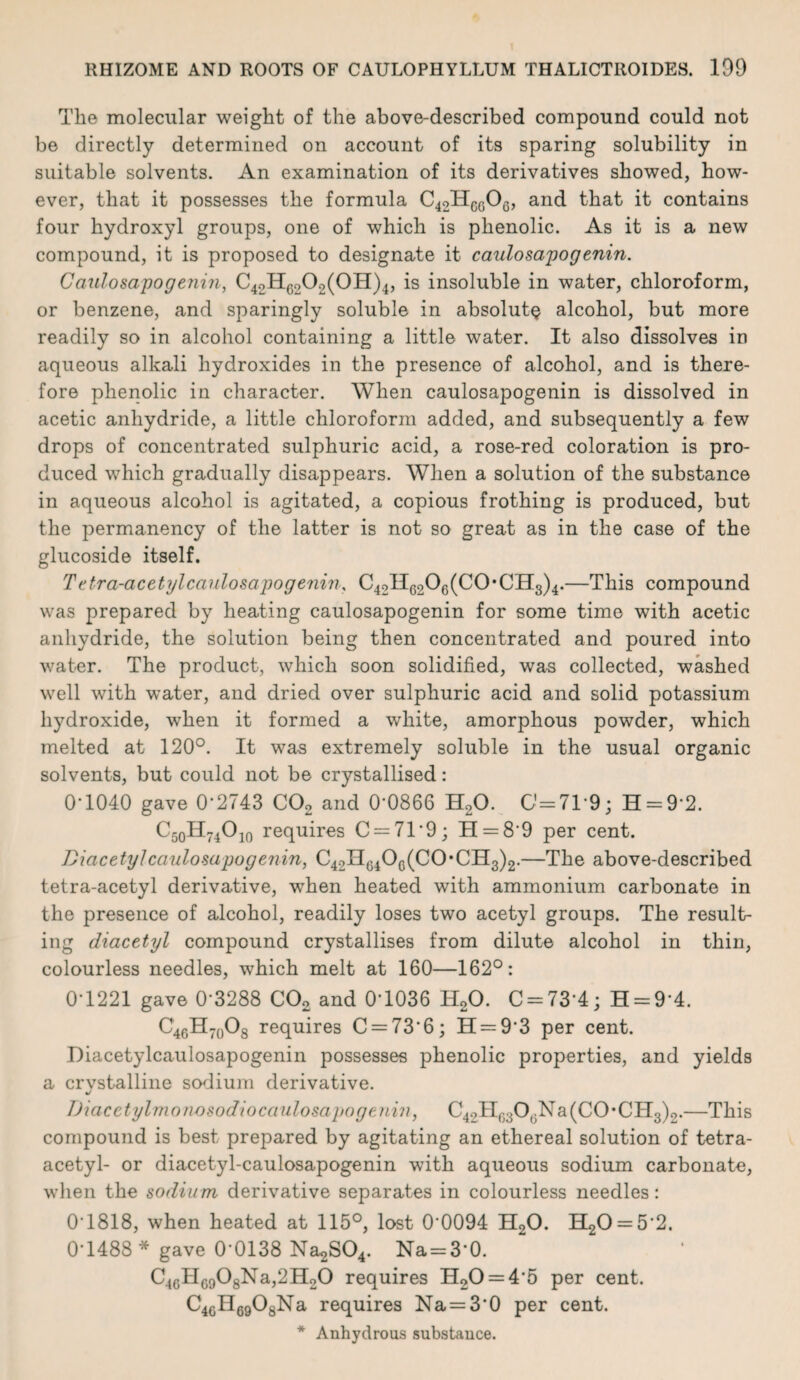 The molecular weight of the above-described compound could not be directly determined on account of its sparing solubility in suitable solvents. An examination of its derivatives showed, how¬ ever, that it possesses the formula C42H6606, and that it contains four hydroxyl groups, one of which is phenolic. As it is a new compound, it is proposed to designate it caulosapogenin. Caulo&apogenin, C42H6202(0H)4, is insoluble in water, chloroform, or benzene, and sparingly soluble in absolute alcohol, but more readily so in alcohol containing a little water. It also dissolves in aqueous alkali hydroxides in the presence of alcohol, and is there¬ fore phenolic in character. When caulosapogenin is dissolved in acetic anhydride, a little chloroform added, and subsequently a few drops of concentrated sulphuric acid, a rose-red coloration is pro¬ duced which gradually disappears. When a solution of the substance in aqueous alcohol is agitated, a copious frothing is produced, but the permanency of the latter is not so great as in the case of the glucoside itself. Tetra-acetylcaulosapogenin, C42H6206(C0*CH3)4.—This compound was prepared by heating caulosapogenin for some time with acetic anhydride, the solution being then concentrated and poured into water. The product, which soon solidified, wa-s collected, washed well with water, and dried over sulphuric acid and solid potassium hydroxide, when it formed a white, amorphous powder, which melted at 120°. It was extremely soluble in the usual organic solvents, but could not be crystallised: 0-1040 gave 0-2743 C02 and 0‘0866 H20. 0=71-9; H = 9*2. C50II74O10 requires C = 71*9; H = 8'9 per cent. Diacetyl caulosapogenin, C42Hc4Oc(CO *0113)2.—The above-described tetra-acetyl derivative, when heated with ammonium carbonate in the presence of alcohol, readily loses two acetyl groups. The result¬ ing diacetyl compound crystallises from dilute alcohol in thin, colourless needles, which melt at 160—162°: 0-1221 gave 0 3288 C02 and 0-1036 H20. C = 73‘4; H = 9*4. C46H70O8 requires C = 736; H = 93 per cent. Diacetylcaulosapogenin possesses phenolic properties, and yields a crvstalline sodium derivative. TJiacetylmonosodiocaulosapogenin, C4oHG30GNa(C0*CH3)o.—This compound is best prepared by agitating an ethereal solution of tetra- acetyl- or diacetyl-caulosapogenin with aqueous sodium carbonate, when the sodium derivative separates in colourless needles: 0T818, when heated at 115°, lost 00094 H20. H20 = 5’2. 0-1488 * gave 0 0138 Na^O*. Na = 3‘0. C46H6908Na,2H20 requires H20 = 4‘5 per cent. C4GH6908Na requires Na = 3*0 per cent.