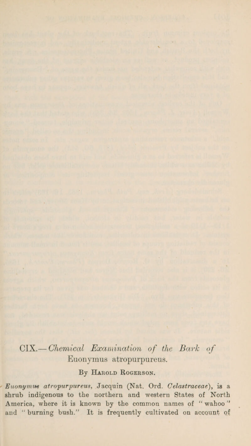 CIX.— Chemical Examination of the Bark of Euonymus atropurpureus. By Harold Rogerson. Euonymm atropurpureus, Jacquin (Nat. Ord. Celastraceae), is a shrub indigenous to the northern and western States of North America, where it is known by the common names of “ wahoo ” and “ burning bush.” It is frequently cultivated on account of
