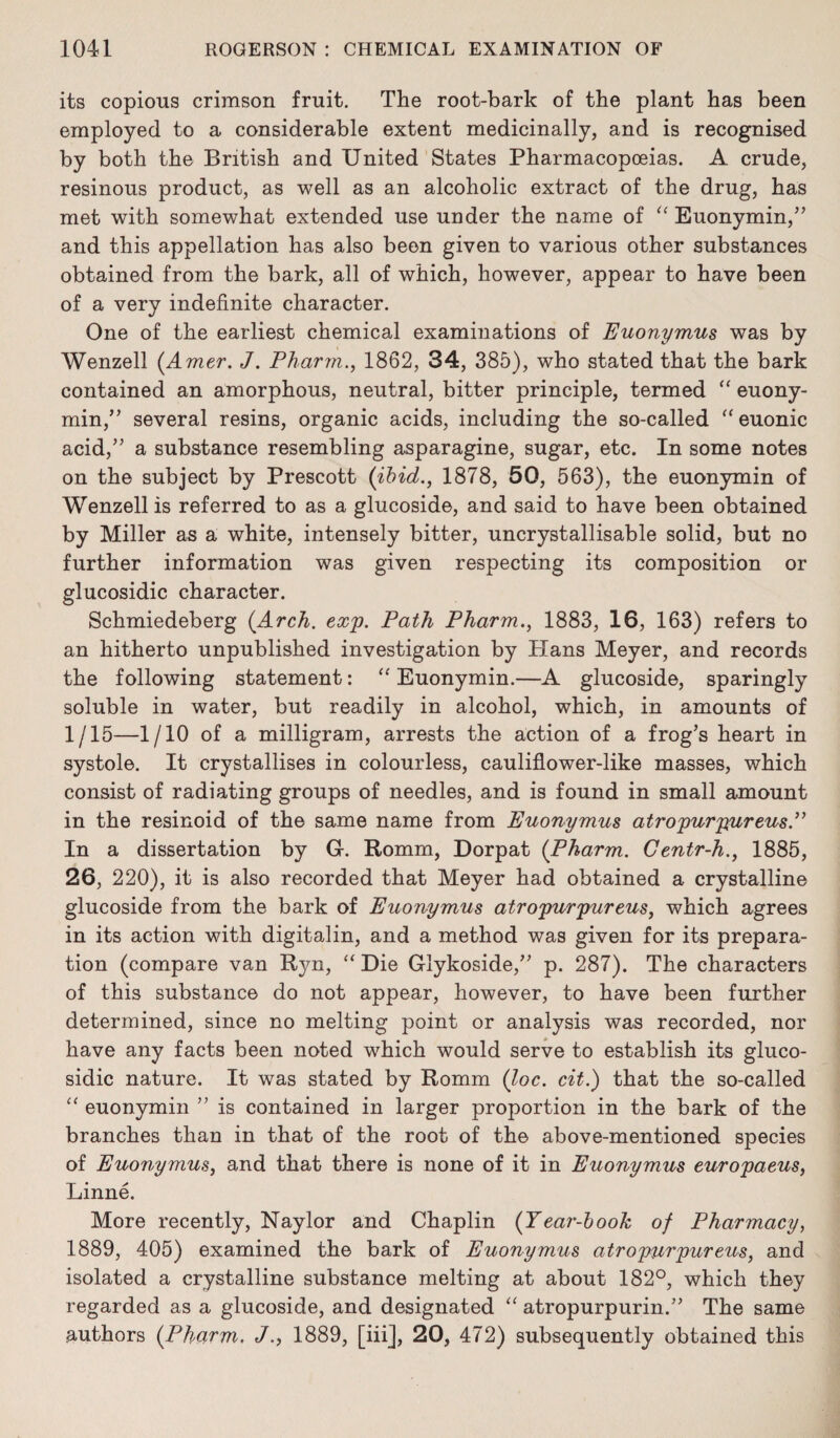 its copious crimson fruit. The root-bark of the plant has been employed to a considerable extent medicinally, and is recognised by both the British and United States Pharmacopoeias. A crude, resinous product, as well as an alcoholic extract of the drug, has met with somewhat extended use under the name of “ Euonymin,” and this appellation has also been given to various other substances obtained from the bark, all of which, however, appear to have been of a very indefinite character. One of the earliest chemical examinations of Euonymus was by Wenzell (Amer. J. Pharm., 1862, 34, 385), who stated that the bark contained an amorphous, neutral, bitter principle, termed “ euony¬ min,” several resins, organic acids, including the so-called “euonic acid/’ a substance resembling asparagine, sugar, etc. In some notes on the subject by Prescott (ibid., 1878, 50, 563), the euonymin of Wenzell is referred to as a glucoside, and said to have been obtained by Miller as a white, intensely bitter, uncrystallisable solid, but no further information was given respecting its composition or glucosidic character. Schmiedeberg (Arch. exp. Path Pharm., 1883, 16, 163) refers to an hitherto unpublished investigation by Plans Meyer, and records the following statement: “ Euonymin.—A glucoside, sparingly soluble in water, but readily in alcohol, which, in amounts of 1/15—1/10 of a milligram, arrests the action of a frog’s heart in systole. It crystallises in colourless, cauliflower-like masses, which consist of radiating groups of needles, and is found in small amount in the resinoid of the same name from Euonymus atropurpureus.” In a dissertation by G. Romm, Dorpat (Pharm. Centr-h., 1885, 26, 220), it is also recorded that Meyer had obtained a crystalline glucoside from the bark of Euonymus atropurpureus, which agrees in its action with digitalin, and a method was given for its prepara¬ tion (compare van Rjm, “ Die Glykoside,” p. 287). The characters of this substance do not appear, however, to have been further determined, since no melting point or analysis was recorded, nor have any facts been noted which would serve to establish its gluco¬ sidic nature. It was stated by Romm (loc. cit.) that the so-called “ euonymin ” is contained in larger proportion in the bark of the branches than in that of the root of the above-mentioned species of Euonymus, and that there is none of it in Euonymus europaeus, Linne. More recently, Naylor and Chaplin (Year-book of Pharmacy, 1889, 405) examined the bark of Euonymus atropurpureus, and isolated a crystalline substance melting at about 182°, which they regarded as a glucoside, and designated “ atropurpurin.” The same authors (Pharm. J., 1889, [iii], 20, 472) subsequently obtained this