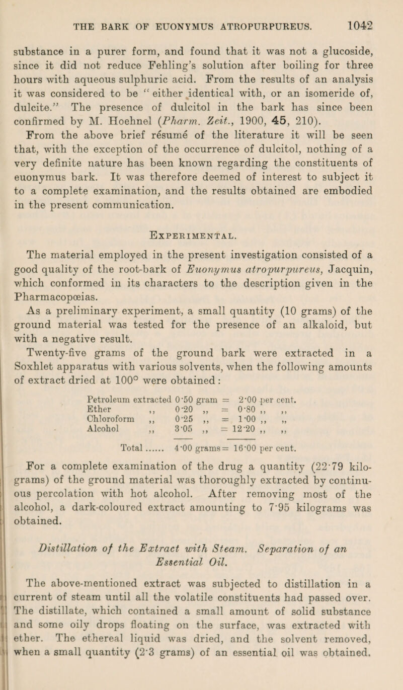 substance in a purer form, and found that it was not a glucoside, since it did not reduce Fehling’s solution after boiling for three hours with aqueous sulphuric acid. From the results of an analysis it was considered to be “ either identical with, or an isomeride of, dulcite.” The presence of dulcitol in the bark has since been confirmed by M. Hoehnel (Pharm. Zeit., 1900, 45, 210). From the above brief resume of the literature it will be seen that, with the exception of the occurrence of dulcitol, nothing of a very definite nature has been known regarding the constituents of euonymus bark. It was therefore deemed of interest to subject it to a complete examination, and the results obtained are embodied in the present communication. Experimental. The material employed in the present investigation consisted of a good quality of the root-bark of Euonymus atropurpureus, Jacquin, which conformed in its characters to the description given in the Pharmacopoeias. As a preliminary experiment, a small quantity (10 grams) of the ground material was tested for the presence of an alkaloid, but with a negative result. Twenty-five grams of the ground bark were extracted in a Soxhlet apparatus with various solvents, when the following amounts of extract dried at 100° were obtained : Petroleum extracted 0'50 gram = 2*00 per cent. Ether ,, 0‘20 ,, = 0’80 ,, ,, Chloroform ,, 0'25 ,, = l’OO ,, ,, Alcohol ,, 3‘05 ,, = 12'20 ,, ,, Total. 4‘00 grams = 16 ‘00 per cent. For a complete examination of the drug a quantity (22'79 kilo¬ grams) of the ground material was thoroughly extracted by continu¬ ous percolation with hot alcohol. After removing most of the alcohol, a dark-coloured extract amounting to 7'95 kilograms was obtained. Distillation of the Extract with Steam. Separation of an Essential Oil. The above-mentioned extract was subjected to distillation in a current of steam until all the volatile constituents had passed over. The distillate, which contained a small amount of solid substance and some oily drops floating on the surface, was extracted with ether. The ethereal liquid was dried, and the solvent removed, when a small quantity (2'3 grams) of an essential oil was obtained.