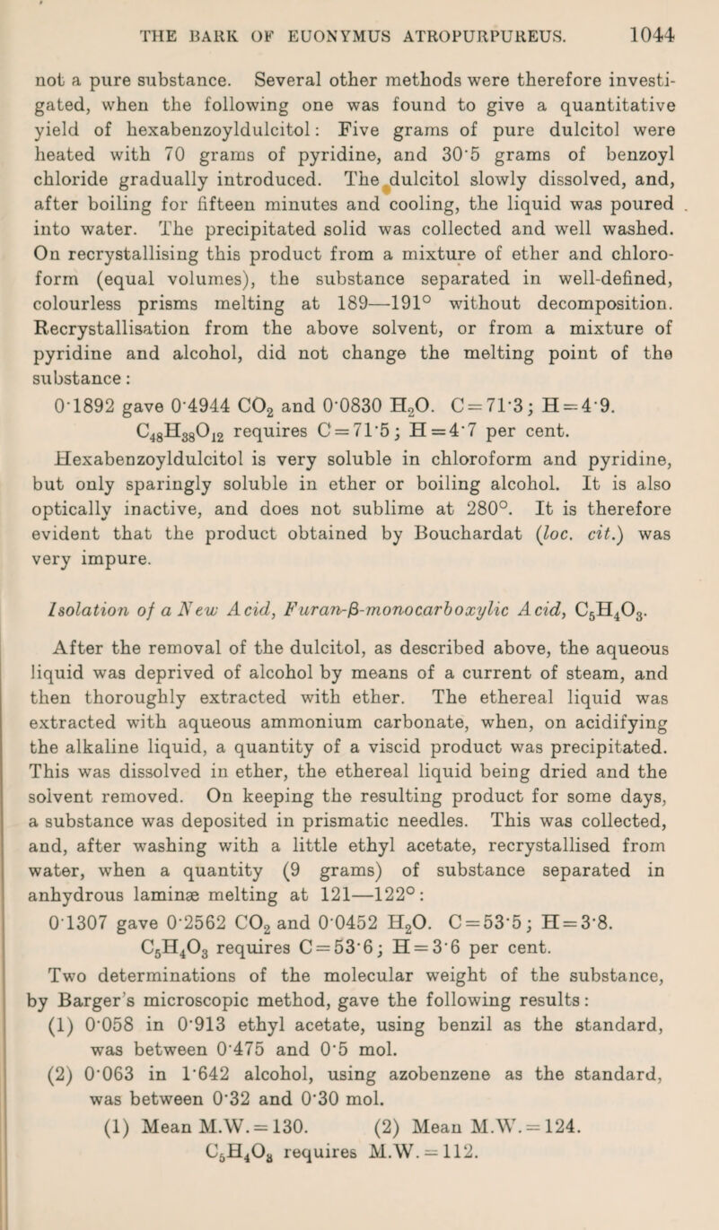 not a pure substance. Several other methods were therefore investi¬ gated, when the following one was found to give a quantitative yield of hexabenzoyldulcitol: Five grams of pure dulcitol were heated with 70 grams of pyridine, and 30'5 grams of benzoyl chloride gradually introduced. The dulcitol slowly dissolved, and, after boiling for fifteen minutes and cooling, the liquid was poured . into water. The precipitated solid was collected and well washed. On recrystallising this product from a mixture of ether and chloro¬ form (equal volumes), the substance separated in well-defined, colourless prisms melting at 189—191° without decomposition. Recrystallisation from the above solvent, or from a mixture of pyridine and alcohol, did not change the melting point of the substance: 0-1892 gave 0*4944 C02 and 0*0830 H20. C = 71*3; H = 4*9. C48H38012 requires C = 71*5; H=4*7 per cent. Hexabenzoyldulcitol is very soluble in chloroform and pyridine, but only sparingly soluble in ether or boiling alcohol. It is also optically inactive, and does not sublime at 280°. It is therefore evident that the product obtained by Bouchardat (loc. cit.) was very impure. Isolation of a New Acid, Furan-fi-monocarboxylic Acid, C5H403. After the removal of the dulcitol, as described above, the aqueous liquid was deprived of alcohol by means of a current of steam, and then thoroughly extracted with ether. The ethereal liquid was extracted with aqueous ammonium carbonate, when, on acidifying the alkaline liquid, a quantity of a viscid product was precipitated. This was dissolved in ether, the ethereal liquid being dried and the solvent removed. On keeping the resulting product for some days, a substance was deposited in prismatic needles. This was collected, and, after washing with a little ethyl acetate, recrystallised from water, when a quantity (9 grams) of substance separated in anhydrous laminae melting at 121—122°: 0*1307 gave 0*2562 C02 and 0*0452 H20. C = 53*5; H = 3*8. C5H403 requires C = 53*6; H = 3'6 per cent. Two determinations of the molecular weight of the substance, by Barger’s microscopic method, gave the following results: (1) 0*058 in 0*913 ethyl acetate, using benzil as the standard, was between 0*475 and 0*5 mol. (2) 0*063 in 1*642 alcohol, using azobenzene as the standard, was between 0*32 and 0*30 mol. (1) Mean M.W. = 130. (2) Mean M.W. = 124. C5H4Oa requires M.W. = 112.