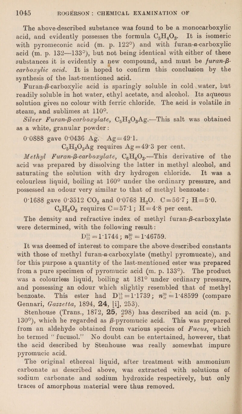 The above-described substance was found to be a monocarboxylic acid, and evidently possesses the formula C5H403. It is isomeric with pyromeconic acid (m. p. 122°) and with furan-a-carboxylic acid (m. p. 132—133°), but not being identical with either of these substances it is evidently a new compound, and must be furan-f3- carboxylic acid. It is hoped to confirm this conclusion by the synthesis of the last-mentioned acid. Furan-jS-carboxylic acid is sparingly soluble in cold water, but readily soluble in hot water, ethyl acetate, and alcohol. Its aqueous solution gives no colour with ferric chloride. The acid is volatile in steam, and sublimes at 110°. Silver Furan~$-carb oxylate, C5H303Ag.—This salt was obtained as a white, granular powder: 0'0888 gave 0*0436 Ag. Ag = 49T. C5H303Ag requires Ag = 49’3 per cent. Methyl Furan-&-carboxylate, C6H603.—This derivative of the acid was prepared by dissolving the latter in methyl alcohol, and saturating the solution with dry hydrogen chloride. It was a colourless liquid, boiling at 160° under the ordinary pressure, and possessed an odour very similar to that of methyl benzoate: 0*1688 gave 0*3512 C02, and 0*0768 H20. C = 56*7; H = 5*0. C6H603 requires C = 57*l; H = 4*8 per cent. The density and refractive index of methyl furan-/3-carboxylate were determined, with the following result: DJJ =1*1744; —1*46759. It was deemed of interest to compare the above-described constants with those of methyl furan-a-carboxylate (methyl pyromucate), and for this purpose a quantity of the last-mentioned ester was prepared from a pure specimen of pyromucic acid (m. p. 133°). The product was a colourless liquid, boiling at 181° under ordinary pressure, and possessing an odour which slightly resembled that of methyl benzoate. This ester had D\| = 1*1739; =1*48599 (compare Gennari, Gazzetta, 1894, 24, [i], 253). Stenhouse (Trans., 1872, 25, 298) has described an acid (m. p. 130°), which he regarded as /3-pyromucic acid. This was prepared from an aldehyde obtained from various species of Fucus, which he termed “ fucusol.” No doubt can be entertained, however, that the acid described by Stenhouse was really somewhat impure pyromucic acid. The original ethereal liquid, after treatment with ammonium carbonate as described above, was extracted with solutions of sodium carbonate and sodium hydroxide respectively, but only traces of amorphous material were thus removed.