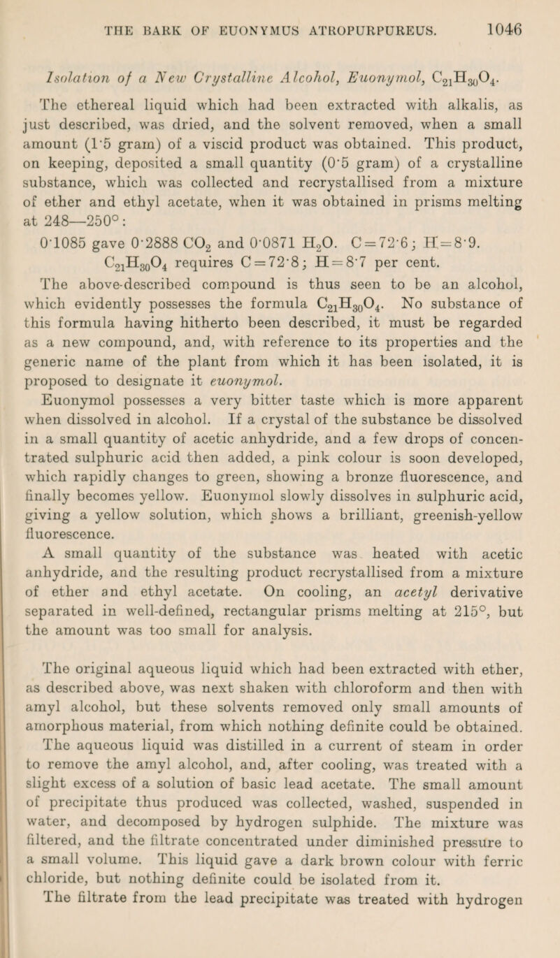 Isolation of a New Crystalline Alcohol, Euonymol, C21H3()04. The ethereal liquid which had been extracted with alkalis, as just described, was dried, and the solvent removed, when a small amount (1'5 gram) of a viscid product was obtained. This product, on keeping, deposited a small quantity (0‘5 gram) of a crystalline substance, which was collected and recrystallised from a mixture of ether and ethyl acetate, wrhen it was obtained in prisms melting at 248—250°: 0 1085 gave 0’2888 C02 and 0-0871 H20. C = 72‘6; H=8-9. C21H30O4 requires C = 72*8; H = 8'7 per cent. The above-described compound is thus seen to be an alcohol, which evidently possesses the formula C21H30O4. No substance of this formula having hitherto been described, it must be regarded as a new compound, and, with reference to its properties and the generic name of the plant from which it has been isolated, it is proposed to designate it euonymol. Euonymol possesses a very bitter taste which is more apparent when dissolved in alcohol. If a crystal of the substance be dissolved in a small quantity of acetic anhydride, and a few drops of concen¬ trated sulphuric acid then added, a pink colour is soon developed, which rapidly changes to green, showing a bronze fluorescence, and finally becomes yellow. Euonymol slowly dissolves in sulphuric acid, giving a yellow solution, which shows a brilliant, greenish-yellow fluorescence. A small quantity of the substance was heated with acetic anhydride, and the resulting product recrystallised from a mixture of ether and ethyl acetate. On cooling, an acetyl derivative separated in well-defined, rectangular prisms melting at 215°, but the amount was too small for analysis. The original aqueous liquid which had been extracted with ether, as described above, was next shaken with chloroform and then with amyl alcohol, but these solvents removed only small amounts of amorphous material, from which nothing definite could be obtained. The aqueous liquid was distilled in a current of steam in order to remove the amyl alcohol, and, after cooling, was treated with a slight excess of a solution of basic lead acetate. The small amount of precipitate thus produced was collected, washed, suspended in water, and decomposed by hydrogen sulphide. The mixture was filtered, and the filtrate concentrated under diminished pressure to a small volume. This liquid gave a dark brown colour with ferric chloride, but nothing definite could be isolated from it. Ihe filtrate from the lead precipitate was treated with hydrogen