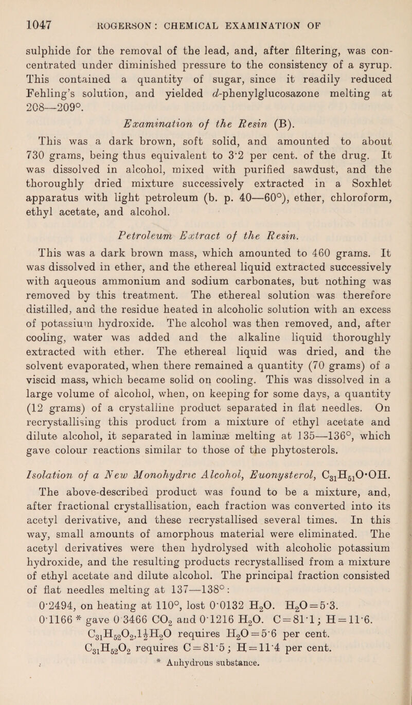 sulphide for the removal of the lead, and, after filtering, was con¬ centrated under diminished pressure to the consistency of a syrup. This contained a quantity of sugar, since it readily reduced Fehling’s solution, and yielded <i-phenylglucosazone melting at 208—209°. Examination of the Resin (B). This was a dark brown, soft solid, and amounted to about 730 grams, being thus equivalent to 3*2 per cent, of the drug. It was dissolved in alcohol, mixed with purified sawdust, and the thoroughly dried mixture successively extracted in a Soxhlet apparatus with light petroleum (b. p. 40—60°), ether, chloroform, ethyl acetate, and alcohol. Petroleum Extract of the Resin. This was a dark brown mass, which amounted to 460 grams. It was dissolved in ether, and the ethereal liquid extracted successively with aqueous ammonium and sodium carbonates, but nothing was removed by this treatment. The ethereal solution was therefore distilled, and the residue heated in alcoholic solution with an excess of potassium hydroxide. The alcohol was then removed, and, after cooling, water was added and the alkaline liquid thoroughly extracted with ether. The ethereal liquid was dried, and the solvent evaporated, when there remained a quantity (70 grams) of a viscid mass, which became solid on cooling. This was dissolved in a large volume of alcohol, when, on keeping for some days, a quantity (12 grams) of a crystalline product separated in flat needles. On recrystallising this product from a mixture of ethyl acetate and dilute alcohol, it separated in laminae melting at 135—136°, which gave colour reactions similar to those of the phytosterols. Isolation of a New Monohydmc Alcohol, Euonysterol, C31H510*0H. The above-described product was found to be a mixture, and, after fractional crystallisation, each fraction was converted into its acetyl derivative, and these recrystallised several times. In this way, small amounts of amorphous material were eliminated. The acetyl derivatives were then hydrolysed with alcoholic potassium hydroxide, and the resulting products recrystallised from a mixture of ethyl acetate and dilute alcohol. The principal fraction consisted of flat needles melting at 137—138°: 0*2494, on heating at 110°, lost 0*0132 H20. H20 = 5*3. 0*1166 * gave 0 3466 C02 and 0*1216 H20. C = 81*l; H = 1T6. C31H5202,1 JH20 requires H20 = 5*6 per cent. C31H5202 requires C = 81’5; E[ = 11’4 per cent.