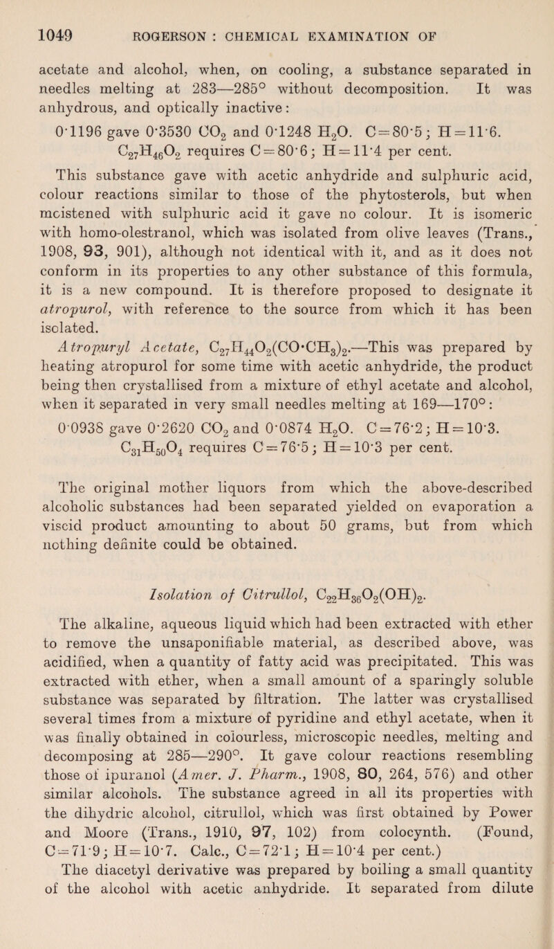 acetate and alcohol, when, on cooling, a substance separated in needles melting at 283—285° without decomposition. It was anhydrous, and optically inactive: 0-1196 gave 0'3530 002 and 0*1248 H20. 0 = 80*5; H = ll*6. C27H4602 requires C = 80'6; H = ll*4 per cent. This substance gave with acetic anhydride and sulphuric acid, colour reactions similar to those of the phytosterols, but when moistened with sulphuric acid it gave no colour. It is isomeric with homo-olestranol, which was isolated from olive leaves (Trans., 1908, 93, 901), although not identical with it, and as it does not conform in its properties to any other substance of this formula, it is a new compound. It is therefore proposed to designate it atropurol, with reference to the source from which it has been isolated. Atrojmryl Acetate, C27H4402(C0*CH3)2.—This was prepared by heating atropurol for some time with acetic anhydride, the product being then crystallised from a mixture of ethyl acetate and alcohol, when it separated in very small needles melting at 169—170°: 0 0938 gave 0*2620 C02 and 0*0874 H20. C = 76*2; H = 10*3. C31H50O4 requires C = 76*5; H = 10*3 per cent. The original mother liquors from which the above-described alcoholic substances had been separated yielded on evaporation a viscid product amounting to about 50 grams, but from which nothing definite could be obtained. Isolation of Gitmllol, C22H3602(0H)2. The alkaline, aqueous liquid which had been extracted with ether to remove the unsaponifiable material, as described above, was acidified, when a quantity of fatty acid was precipitated. This was extracted with ether, when a small amount of a sparingly soluble substance was separated by Titration. The latter was crystallised several times from a mixture of pyridine and ethyl acetate, when it was finally obtained in colourless, microscopic needles, melting and decomposing at 285—290°. It gave colour reactions resembling those of ipuranol (Amer. J. Pharm., 1908, 80, 264, 576) and other similar alcohols. The substance agreed in all its properties with the dihydric alcohol, citrullol, which was first obtained by Power and Moore (Trans., 1910, 97, 102) from colocynth. (Found, C = 71*9; H = 10*7. Calc., 0 = 72*1; H = 10*4 per cent.) The diacetyl derivative was prepared by boiling a small quantity of the alcohol with acetic anhydride. It separated from dilute