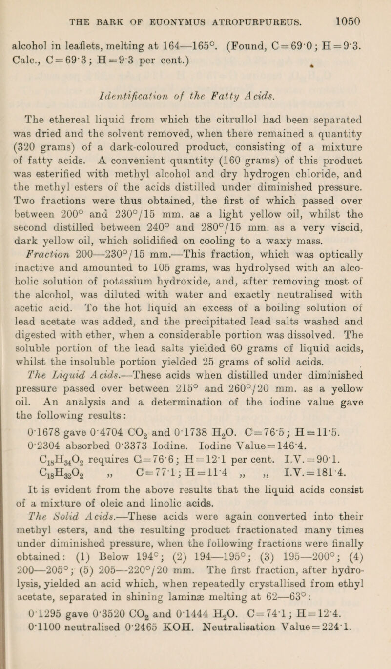 alcohol in leaflets, melting at 164—165°. (Found, C = 69 0; H = 9‘3. Calc., C = 69 3; H = 9 3 per cent.) Identification of the Fatty A cids. The ethereal liquid from which the citrullol had been separated was dried and the solvent removed, when there remained a quantity (320 grams) of a dark-coloured product, consisting of a mixture of fatty acids. A convenient quantity (160 grams) of this product was esterified with methyl alcohol and dry hydrogen chloride, and the methyl esters of the acids distilled under diminished pressure. Two fractions were thus obtained, the first of which passed over between 200° and 230°/15 mm. as a light yellow oil, whilst the second distilled between 240° and 280°/15 mm. as a very viscid, dark yellow oil, which solidified on cooling to a waxy mass. Fraction 200—230°/15 mm.—This fraction, which was optically inactive and amounted to 105 grams, was hydrolysed with an alco¬ holic solution of potassium hydroxide, and, after removing most of the alcohol, was diluted with water and exactly neutralised with acetic acid. To the hot liquid an excess of a boiling solution of lead acetate was added, and the precipitated lead salts washed and digested with ether, when a considerable portion was dissolved. The soluble portion of the lead salts yielded 60 grams of liquid acids, whilst the insoluble portion yielded 25 grams of solid acids. The Liquid Acids.—These acids when distilled under diminished pressure passed over between 215° and 260°/20 mm. as a yellow oil. An analysis and a determination of the iodine value gave the following results: 0T678 gave 0‘4704 C02 and 0-1738 H20. C = 76-5; H = ll*5. 0'2304 absorbed 0’3373 Iodine. Iodine Value= 1464. ^18^34^2 requires G=76‘6; H = 12T percent. I.V. = 90T. Cl8K^02 „ C=771; H = ll-4 „ „ I.V. = 1814. It is evident from the above results that the liquid acids consist of a mixture of oleic and linolic acids. The Solid Acids.—These acids were again converted into their methyl esters, and the resulting product fractionated many times under diminished pressure, when the following fractions were finally obtained: (1) Below 194°; (2) 194—195°; (3) 195—200°; (4) 200—205°; (5) 205—220°/20 mm. The first fraction, after hydro¬ lysis, yielded an acid which, when repeatedly crystallised from ethyl acetate, separated in shining laminae melting at 62—63°: 0 1295 gave 0'3520 C02 and 0 1444 H20. C = 741; H=124. 0T100 neutralised 0 2465 KOH. Neutralisation Value=224 1.
