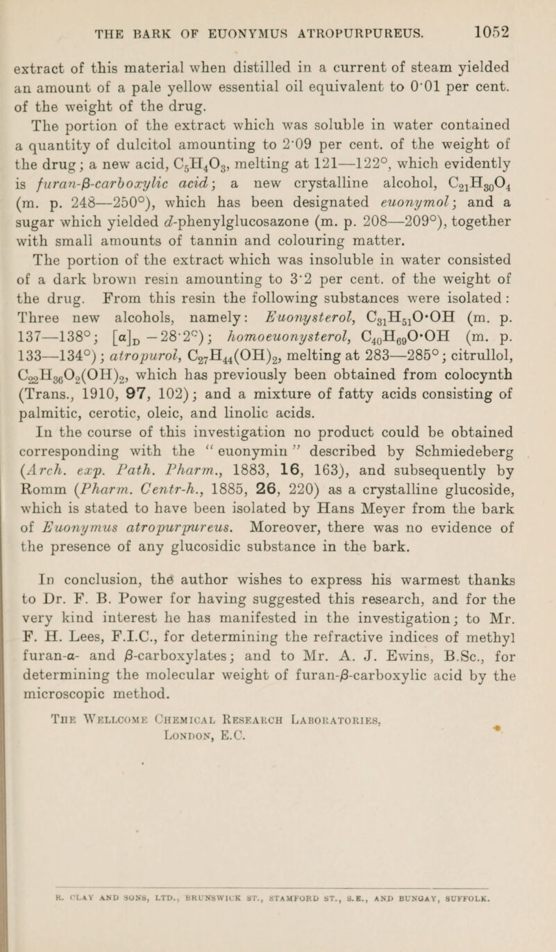 extract of this material when distilled in a current of steam yielded an amount of a pale yellow essential oil equivalent to O'01 per cent, of the weight of the drug. The portion of the extract which was soluble in water contained a quantity of dulcitol amounting to 2'09 per cent, of the weight of the drug; a new’ acid, C5H4O3, melting at 121—122°, which evidently is fur an-^-carboxylic acid; a new crystalline alcohol, C21H30O4 (m. p. 248—250°), wThich has been designated euonymol; and a sugar which yielded ^-phenylglucosazone (m. p. 208—209°), together with small amounts of tannin and colouring matter. The portion of the extract which was insoluble in water consisted of a dark brown resin amounting to 3'2 per cent, of the weight of the drug. From this resin the following substances were isolated : Three new alcohols, namely: Euonysterol, C31H510*0H (m. p. 137—138°; [o]D — 28*2°); homo euonysterol, C40H69OOH (m. p. 133—134°); atropurol, C27H44(OH)2, melting at 283—285°; citrullol, C^HggO^OH)^ which has previously been obtained from colocynth (Trans., 1910, 97, 102); and a mixture of fatty acids consisting of palmitic, cerotic, oleic, and linolic acids. In the course of this investigation no product could be obtained corresponding with the “ euonymin ” described by Schmiedeberg (Arch. exp. Path. Pharm., 1883, 16, 163), and subsequently by Romm (Pharm. Centr-h., 1885, 26, 220) as a crystalline glucoside, w’hich is stated to have been isolated by Hans Meyer from the bark of Euonymus atropurpureus. Moreover, there was no evidence of the presence of any glucosidic substance in the bark. In conclusion, the author wishes to express his warmest thanks to Dr. F. B. Power for having suggested this research, and for the very kind interest he has manifested in the investigation; to Mr. F. H. Lees, F.I.C., for determining the refractive indices of methyl furan-a- and /3-carboxylates; and to Mr. A. J. Ewins, B.Sc., for determining the molecular weight of furanqS-carboxylic acid by the microscopic method. Tiie Wellcome Chemical Research Laboratories, London, E.C. H. CLAY AND SONS, LTD., BRUNSWICK ST., STAMFORD ST., S.E., ANI> BUNGAY, SUFFOLK.