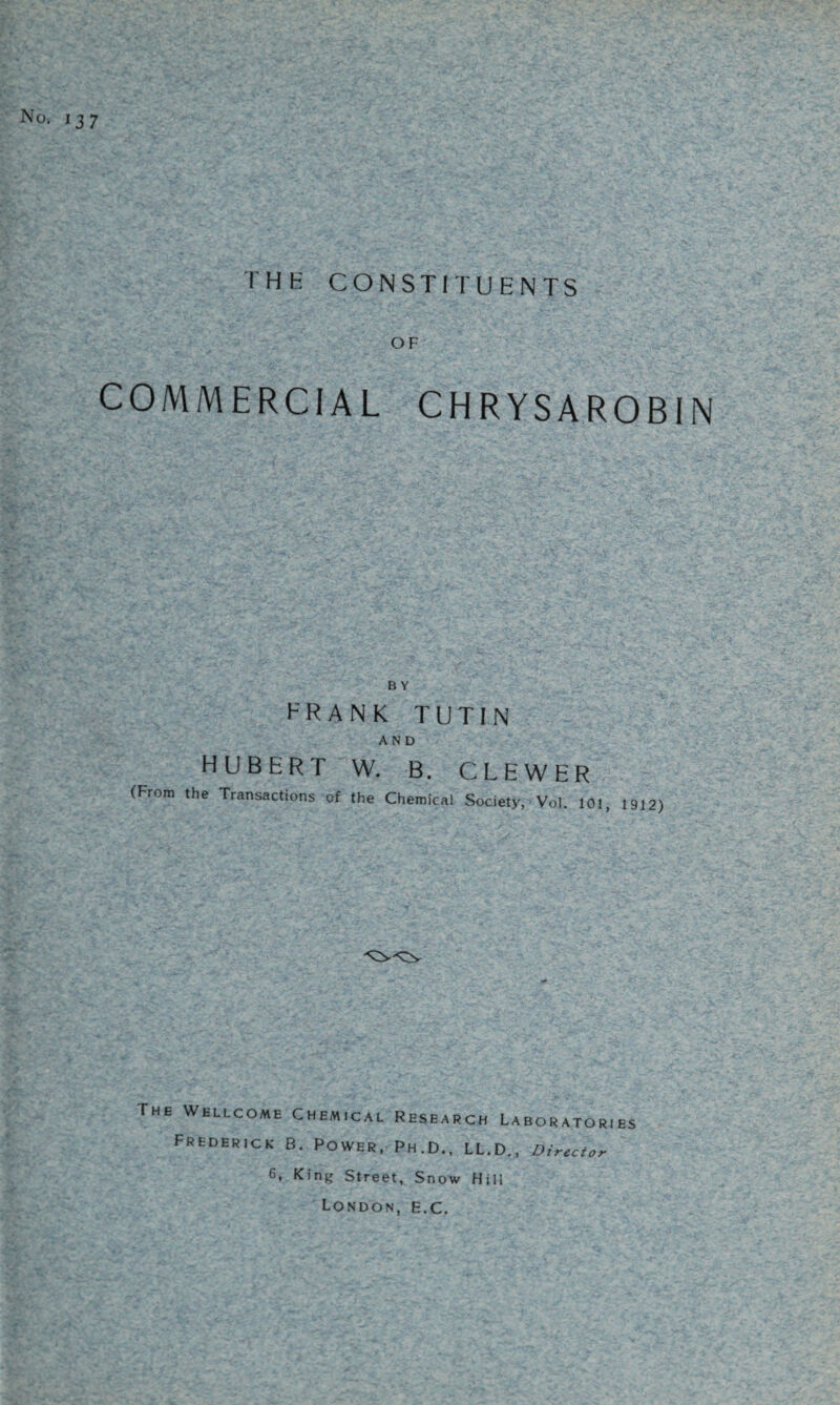 No. 137 IHK CONSTITUENTS OF COMMERCIAL CHRYSAROBIN FRANK TUTIN AND HUBERT W. B. CL EWER (From the Transactions of the Chemical Society, Vol. 101, 1912) The Wellcome Chemical Research Laboratories Frederick B. Power, Ph.D., LL.D., Director 6, King Street, Snow Hill London, e.c.