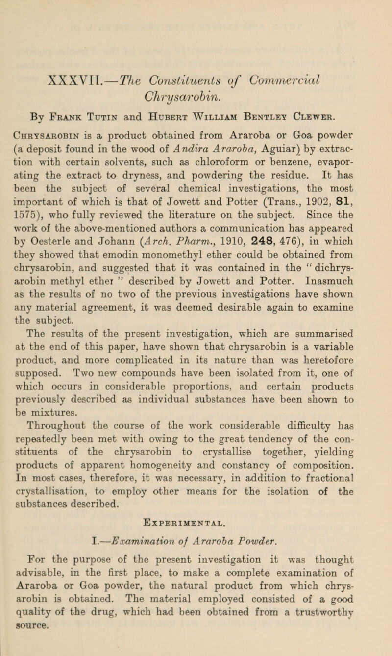 XXXVI l.—The Constituents of Commercial Chrysarobin. Bv Frank Tutin and Hubert William Bentley Clewer. J Chrysarobin is a product obtained from Araroba or Goa powder (a deposit found in the wood of Andira Araroba, Aguiar) by extrac¬ tion with certain solvents, such as chloroform or benzene, evapor¬ ating the extract to dryness, and powdering the residue. It has been the subject of several chemical investigations, the most important of which is that of Jowett and Potter (Trans., 1902, 81, 1575), who fully reviewed the literature on the subject. Since the work of the above-mentioned authors a communication has appeared by Oesterle and Johann (Arch. Pharm., 1910, 248, 476), in which they showed that emodin monomethyl ether could be obtained from chrysarobin, and suggested that it was contained in the “ dichrys- arobin methyl ethei ” described by Jowett and Potter. Inasmuch as the results of no two of the previous investigations have shown any material agreement, it was deemed desirable again to examine the subject. The results of the present investigation, which are summarised at the end of this paper, have shown that chrysarobin is a variable product, and more complicated in its nature than was heretofore supposed. Two new compounds have been isolated from it, one of w^hich occurs in considerable proportions, and certain products previously described as individual substances have been shown to be mixtures. Throughout the course of the work considerable difficulty has repeatedly been met with owdng to the great tendency of the con¬ stituents of the chrysarobin to crystallise together, yielding products of apparent homogeneity and constancy of composition. In most cases, therefore, it was necessary, in addition to fractional crystallisation, to employ other means for the isolation of the substances described. Experimental. I.—Examination of Araroba Powder. For the purpose of the present investigation it was thought advisable, in the first place, to make a complete examination of Araroba or Goa powder, the natural product from which chrys¬ arobin is obtained. The material employed consisted of a good quality of the drug, which had been obtained from a trustworthv source.
