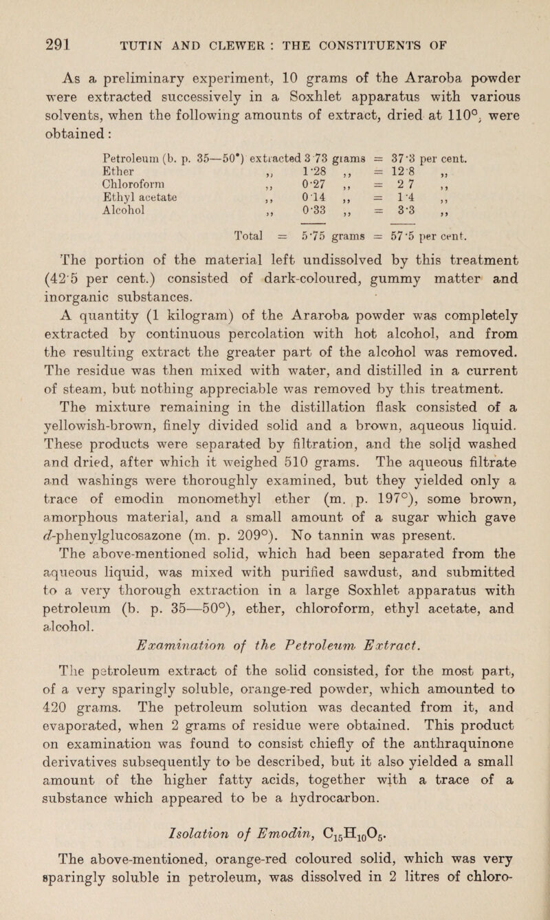 As a preliminary experiment, 10 grams of the Araroba powder were extracted successively in a Soxhlet apparatus with various solvents, when the following amounts of extract, dried at 110°, were obtained: Petroleum (b. p. 35—50*) extracted 3 73 giams = 37‘3 per cent. Ether „ 1-28 „ = 12-8 Chloroform „ 027 „ - 27 Ethyl acetate „ 0-14 „ = 1-4 Alcohol „ 0-33 ,, = 3‘3 ,, Total = 5*75 grams = 57'5 per cent. The portion of the material left undissolved by this treatment (42'5 per cent.) consisted of dark-coloured, gummy matter and inorganic substances. A quantity (1 kilogram) of the Araroba powder was completely extracted by continuous percolation with hot alcohol, and from the resulting extract the greater part of the alcohol was removed. The residue was then mixed with water, and distilled in a current of steam, but nothing appreciable was removed by this treatment. The mixture remaining in the distillation flask consisted of a yellowish-brown, finely divided solid and a brown, aqueous liquid. These products were separated by filtration, and the solid washed and dried, after which it weighed 510 grams. The aqueous filtrate and washings were thoroughly examined, but they yielded only a trace of emodin monomethyl ether (m. p. 197°), some brown, amorphous material, and a small amount of a sugar which gave (7-phenylglucosazone (m. p. 209°). No tannin was present. The above-mentioned solid, which had been separated from the aqueous liquid, was mixed with purified sawdust, and submitted to a very thorough extraction in a large Soxhlet apparatus with petroleum (b. p. 35—50°), ether, chloroform, ethyl acetate, and alcohol. Examination of the Petroleum Extract. The petroleum extract of the solid consisted, for the most part, of a very sparingly soluble, orange-red powder, which amounted to 420 grams. The petroleum solution was decanted from it, and evaporated, when 2 grams of residue were obtained. This product on examination was found to consist chiefly of the anthraquinone derivatives subsequently to be described, but it also yielded a small amount of the higher fatty acids, together with a trace of a substance which appeared to be a hydrocarbon. Isolation of Emodin, C15H10O5. The above-mentioned, orange-red coloured solid, which was very sparingly soluble in petroleum, was dissolved in 2 litres of chloro-